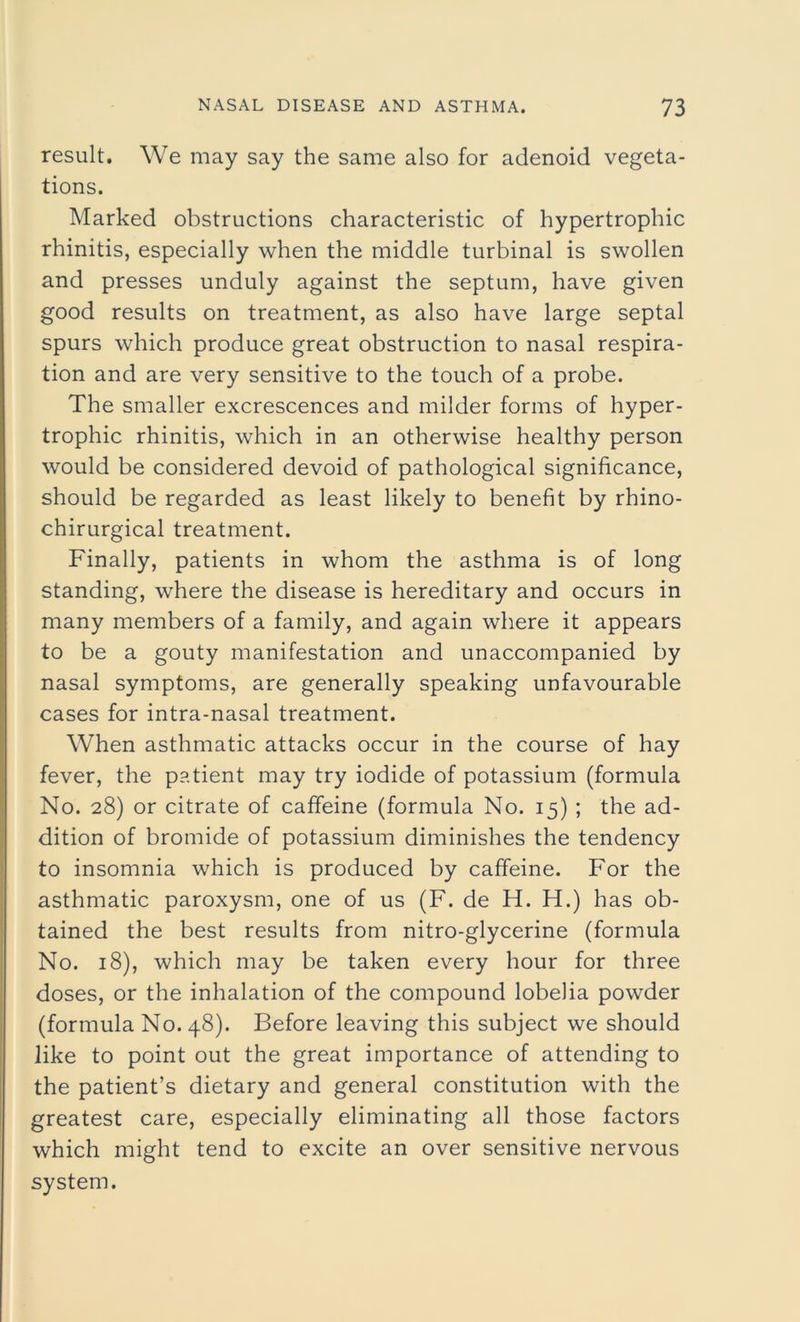 result. We may say the same also for adenoid vegeta- tions. Marked obstructions characteristic of hypertrophic rhinitis, especially when the middle turbinal is swollen and presses unduly against the septum, have given good results on treatment, as also have large septal spurs which produce great obstruction to nasal respira- tion and are very sensitive to the touch of a probe. The smaller excrescences and milder forms of hyper- trophic rhinitis, which in an otherwise healthy person would be considered devoid of pathological significance, should be regarded as least likely to benefit by rhino- chirurgical treatment. Finally, patients in whom the asthma is of long standing, where the disease is hereditary and occurs in many members of a family, and again where it appears to be a gouty manifestation and unaccompanied by nasal symptoms, are generally speaking unfavourable cases for intra-nasal treatment. When asthmatic attacks occur in the course of hay fever, the patient may try iodide of potassium (formula No. 28) or citrate of caffeine (formula No. 15) ; the ad- dition of bromide of potassium diminishes the tendency to insomnia which is produced by caffeine. For the asthmatic paroxysm, one of us (F. de H. H.) has ob- tained the best results from nitro-glycerine (formula No. 18), which may be taken every hour for three doses, or the inhalation of the compound lobelia powder (formula No. 48). Before leaving this subject we should like to point out the great importance of attending to the patient’s dietary and general constitution with the greatest care, especially eliminating all those factors which might tend to excite an over sensitive nervous system.