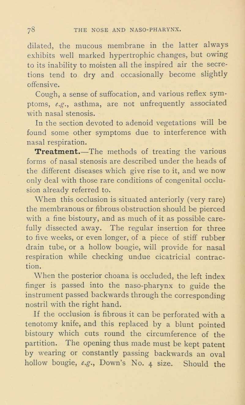 dilated, the mucous membrane in the latter always exhibits well marked hypertrophic changes, but owing to its inability to moisten all the inspired air the secre- tions tend to dry and occasionally become slightly offensive. Cough, a sense of suffocation, and various reflex sym- ptoms, e.g., asthma, are not unfrequently associated with nasal stenosis. In the section devoted to adenoid vegetations will be found some other symptoms due to interference with nasal respiration. Treatment.—The methods of treating the various forms of nasal stenosis are described under the heads of the different diseases which give rise to it, and we now only deal with those rare conditions of congenital occlu- sion already referred to. When this occlusion is situated anteriorly (very rare) the membranous or fibrous obstruction should be pierced with a fine bistoury, and as much of it as possible care- fully dissected away. The regular insertion for three to five weeks, or even longer, of a piece of stiff rubber drain tube, or a hollow bougie, will provide for nasal respiration while checking undue cicatricial contrac- tion. When the posterior choana is occluded, the left index finger is passed into the naso-pharynx to guide the instrument passed backwards through the corresponding nostril with the right hand. If the occlusion is fibrous it can be perforated with a tenotomy knife, and this replaced by a blunt pointed bistoury which cuts round the circumference of the partition. The opening thus made must be kept patent by wearing or constantly passing backwards an oval hollow bougie, e.g., Down’s No. 4 size. Should the