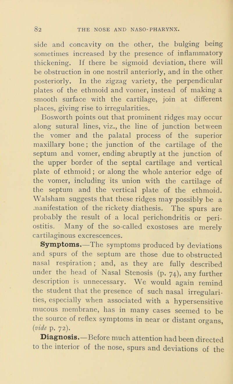 side and concavity on the other, the bulging being sometimes increased by the presence of inflammatory thickening. If there be sigmoid deviation, there will be obstruction in one nostril anteriorly, and in the other posteriorly. In the zigzag variety, the perpendicular plates of the ethmoid and vomer, instead of making a smooth surface with the cartilage, join at different places, giving rise to irregularities. Bosworth points out that prominent ridges may occur along sutural lines, viz., the line of junction between the vomer and the palatal process of the superior maxillary bone; the junction of the cartilage of the septum and vomer, ending abruptly at the junction of the upper border of the septal cartilage and vertical plate of ethmoid ; or along the whole anterior edge of the vomer, including its union with the cartilage of the septum and the vertical plate of the ethmoid. Walsham suggests that these ridges may possibly be a manifestation of the rickety diathesis. The spurs are probably the result of a local perichondritis or peri- ostitis. Many of the so-called exostoses are merely cartilaginous excrescences. Symptoms.—The symptoms produced by deviations and spurs of the septum are those due to obstructed nasal respiration ; and, as they are fully described under the head of Nasal Stenosis (p. 74), any further description is unnecessary. We would again remind the student that the presence of such nasal irregulari- ties, especially when associated with a hypersensitive mucous membrane, has in many cases seemed to be the source of reflex symptoms in near or distant organs, (vide p. 72). Diagnosis.—Before much attention had been directed to the interior of the nose, spurs and deviations of the