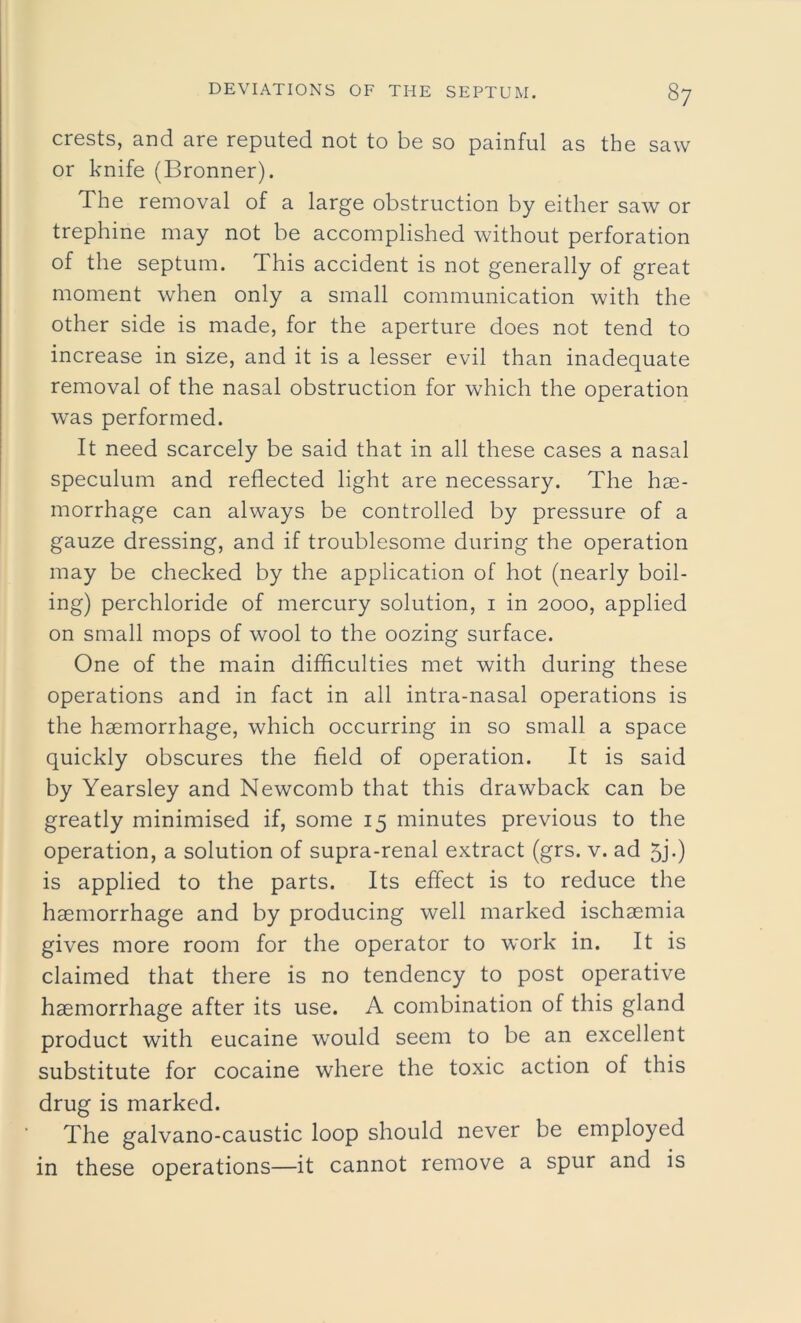 crests, and are reputed not to be so painful as the saw or knife (Bronner). The removal of a large obstruction by either saw or trephine may not be accomplished without perforation of the septum. This accident is not generally of great moment when only a small communication with the other side is made, for the aperture does not tend to increase in size, and it is a lesser evil than inadequate removal of the nasal obstruction for which the operation was performed. It need scarcely be said that in all these cases a nasal speculum and reflected light are necessary. The hae- morrhage can always be controlled by pressure of a gauze dressing, and if troublesome during the operation may be checked by the application of hot (nearly boil- ing) perchloride of mercury solution, i in 2000, applied on small mops of wool to the oozing surface. One of the main difficulties met with during these operations and in fact in all intra-nasal operations is the haemorrhage, which occurring in so small a space quickly obscures the field of operation. It is said by Yearsley and Newcomb that this drawback can be greatly minimised if, some 15 minutes previous to the operation, a solution of supra-renal extract (grs. v. ad 5j.) is applied to the parts. Its effect is to reduce the haemorrhage and by producing well marked ischaemia gives more room for the operator to work in. It is claimed that there is no tendency to post operative haemorrhage after its use. A combination of this gland product with eucaine would seem to be an excellent substitute for cocaine where the toxic action of this drug is marked. The galvano-caustic loop should never be employed in these operations—it cannot remove a spur and is