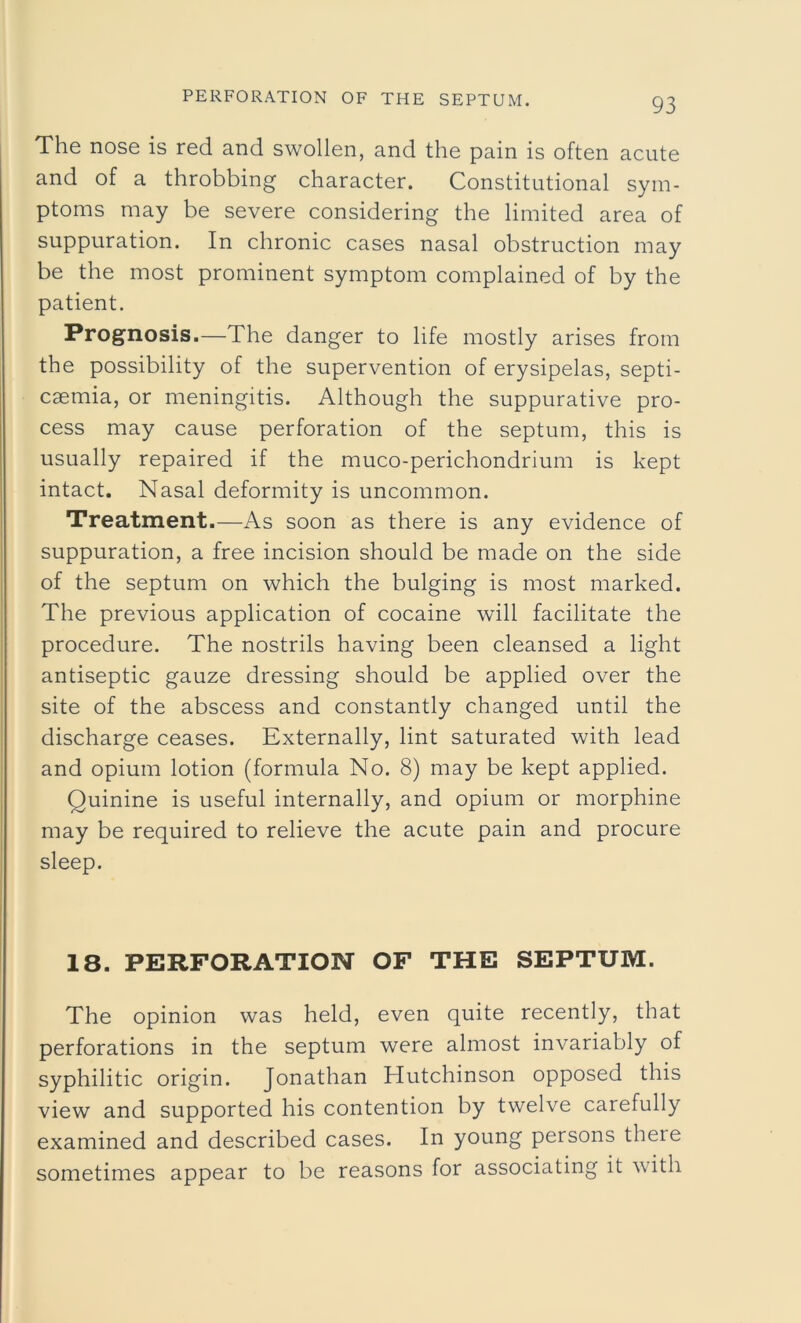 The nose is red and swollen, and the pain is often acute and of a throbbing character. Constitutional sym- ptoms may be severe considering the limited area of suppuration. In chronic cases nasal obstruction may be the most prominent symptom complained of by the patient. Prognosis.—The danger to life mostly arises from the possibility of the supervention of erysipelas, septi- caemia, or meningitis. Although the suppurative pro- cess may cause perforation of the septum, this is usually repaired if the muco-perichondrium is kept intact. Nasal deformity is uncommon. Treatment.—As soon as there is any evidence of suppuration, a free incision should be made on the side of the septum on which the bulging is most marked. The previous application of cocaine will facilitate the procedure. The nostrils having been cleansed a light antiseptic gauze dressing should be applied over the site of the abscess and constantly changed until the discharge ceases. Externally, lint saturated with lead and opium lotion (formula No. 8) may be kept applied. Quinine is useful internally, and opium or morphine may be required to relieve the acute pain and procure sleep. 18. PERFORATION OF THE SEPTUM. The opinion was held, even quite recently, that perforations in the septum were almost invariably of syphilitic origin. Jonathan Hutchinson opposed this view and supported his contention by twelve carefully examined and described cases. In young persons there sometimes appear to be reasons for associating it with