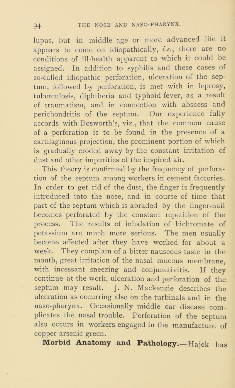 lupus, but in middle age or more advanced life it appears to come on idiopathically, i.ethere are no conditions of ill-health apparent to which it could be assigned. In addition to syphilis and these cases of so-called idiopathic perforation, ulceration of the sep- tum, followed by perforation, is met with in leprosy, tuberculosis, diphtheria and typhoid fever, as a result of traumatism, and in connection with abscess and perichondritis of the septum. Our experience fully accords with Bosworth’s, viz., that the common cause of a perforation is to be found in the presence of a cartilaginous projection, the prominent portion of which is gradually eroded away by the constant irritation of dust and other impurities of the inspired air. This theory is confirmed by the frequency of perfora- tion of the septum among workers in cement factories. In order to get rid of the dust, the finger is frequently introduced into the nose, and in course of time that part of the septum which is abraded by the finger-nail becomes perforated by the constant repetition of the process. The results of inhalation of bichromate of potassium are much more serious. The men usually become affected after they have worked for about a week. They complain of a bitter nauseous taste in the mouth, great irritation of the nasal mucous membrane, with incessant sneezing and conjunctivitis. If they continue at the work, ulceration and perforation of the septum may result. J. N. Mackenzie describes the ulceration as occurring also on the turbinals and in the naso-pharynx. Occasionally middle ear disease com- plicates the nasal trouble. Perforation of the septum also occurs in workers engaged in the manufacture of copper arsenic green. Morbid Anatomy and Pathology.—Hajek has