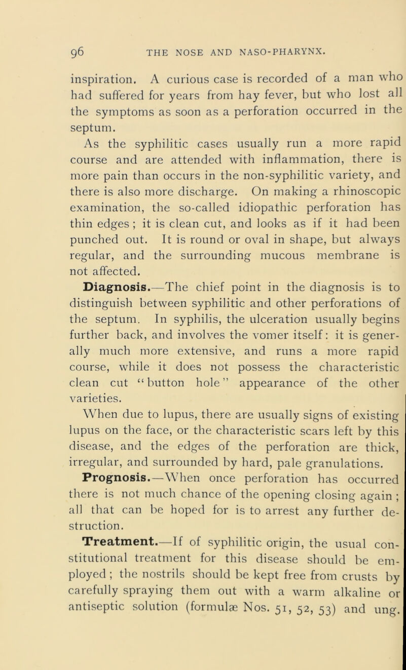 inspiration. A curious case is recorded of a man who had suffered for years from hay fever, but who lost all the symptoms as soon as a perforation occurred in the septum. As the syphilitic cases usually run a more rapid course and are attended with inflammation, there is more pain than occurs in the non-syphilitic variety, and there is also more discharge. On making a rhinoscopic examination, the so-called idiopathic perforation has thin edges ; it is clean cut, and looks as if it had been punched out. It is round or oval in shape, but always regular, and the surrounding mucous membrane is not affected. Diagnosis.—The chief point in the diagnosis is to distinguish between syphilitic and other perforations of the septum. In syphilis, the ulceration usually begins further back, and involves the vomer itself: it is gener- ally much more extensive, and runs a more rapid course, while it does not possess the characteristic clean cut “ button hole ” appearance of the other varieties. When due to lupus, there are usually signs of existing lupus on the face, or the characteristic scars left by this disease, and the edges of the perforation are thick, irregular, and surrounded by hard, pale granulations. Prognosis.—When once perforation has occurred there is not much chance of the opening closing again ; all that can be hoped for is to arrest any further de- struction. Treatment.—If of syphilitic origin, the usual con- stitutional treatment for this disease should be em- ployed ; the nostrils should be kept free from crusts by carefully spraying them out with a warm alkaline or antiseptic solution (formulae Nos. 51, 52, 53) and ung.