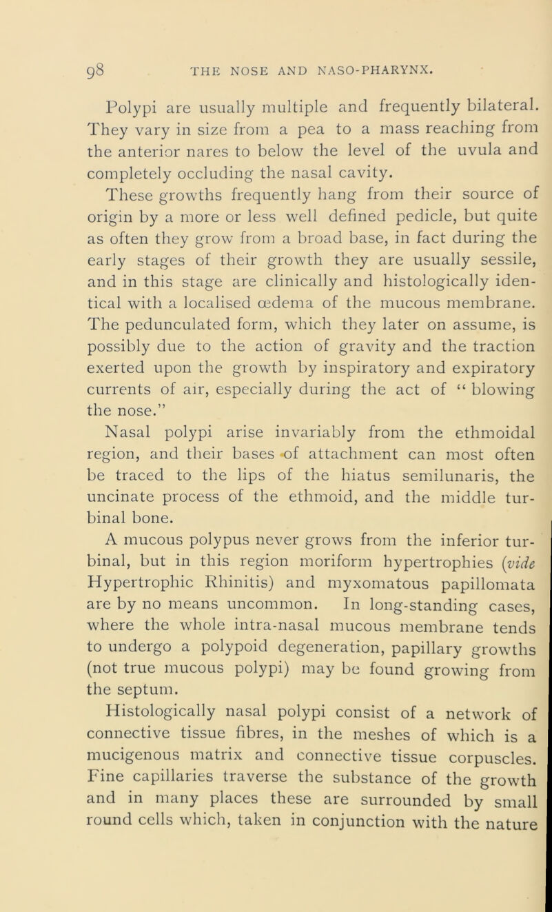 Polypi are usually multiple and frequently bilateral. They vary in size from a pea to a mass reaching from the anterior nares to below the level of the uvula and completely occluding the nasal cavity. These growths frequently hang from their source of origin by a more or less well defined pedicle, but quite as often they grow from a broad base, in fact during the early stages of their growth they are usually sessile, and in this stage are clinically and histologically iden- tical with a localised oedema of the mucous membrane. The pedunculated form, which they later on assume, is possibly due to the action of gravity and the traction exerted upon the growth by inspiratory and expiratory currents of air, especially during the act of “ blowing the nose.” Nasal polypi arise invariably from the ethmoidal region, and their bases *of attachment can most often be traced to the lips of the hiatus semilunaris, the uncinate process of the ethmoid, and the middle tur- binal bone. A mucous polypus never grows from the inferior tur- binal, but in this region moriform hypertrophies (vide Hypertrophic Rhinitis) and myxomatous papillomata are by no means uncommon. In long-standing cases, where the whole intra-nasal mucous membrane tends to undergo a polypoid degeneration, papillary growths (not true mucous polypi) may be found growing from the septum. Histologically nasal polypi consist of a network of connective tissue fibres, in the meshes of which is a mucigenous matrix and connective tissue corpuscles. Fine capillaries traverse the substance of the growth and in many places these are surrounded by small round cells which, taken in conjunction with the nature