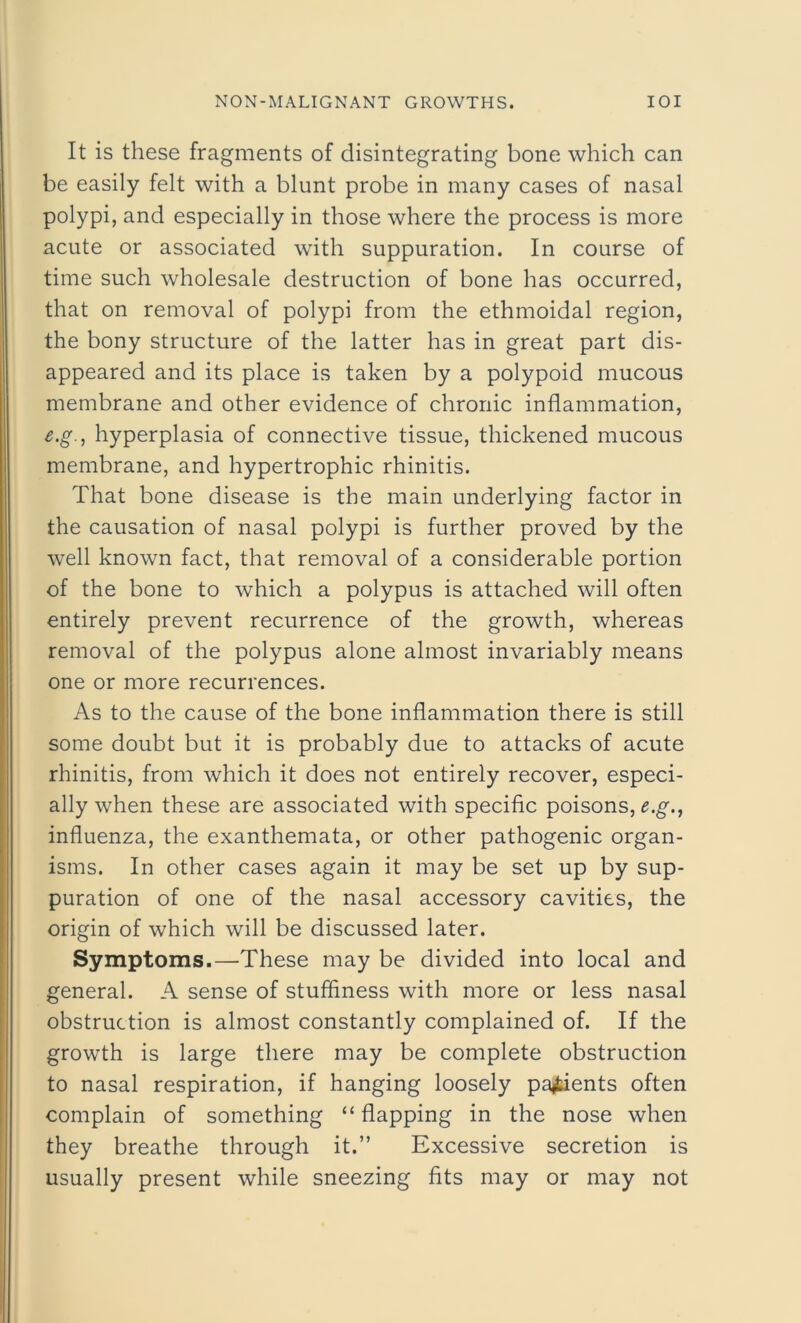 It is these fragments of disintegrating bone which can be easily felt with a blunt probe in many cases of nasal polypi, and especially in those where the process is more acute or associated with suppuration. In course of time such wholesale destruction of bone has occurred, that on removal of polypi from the ethmoidal region, the bony structure of the latter has in great part dis- appeared and its place is taken by a polypoid mucous membrane and other evidence of chronic inflammation, e.g., hyperplasia of connective tissue, thickened mucous membrane, and hypertrophic rhinitis. That bone disease is the main underlying factor in the causation of nasal polypi is further proved by the well known fact, that removal of a considerable portion of the bone to which a polypus is attached will often entirely prevent recurrence of the growth, whereas removal of the polypus alone almost invariably means one or more recurrences. As to the cause of the bone inflammation there is still some doubt but it is probably due to attacks of acute rhinitis, from which it does not entirely recover, especi- ally when these are associated with specific poisons, e.g., influenza, the exanthemata, or other pathogenic organ- isms. In other cases again it may be set up by sup- puration of one of the nasal accessory cavities, the origin of which will be discussed later. Symptoms.—These may be divided into local and general. A sense of stuffiness with more or less nasal obstruction is almost constantly complained of. If the growth is large there may be complete obstruction to nasal respiration, if hanging loosely patients often complain of something “ flapping in the nose when they breathe through it.” Excessive secretion is usually present while sneezing fits may or may not