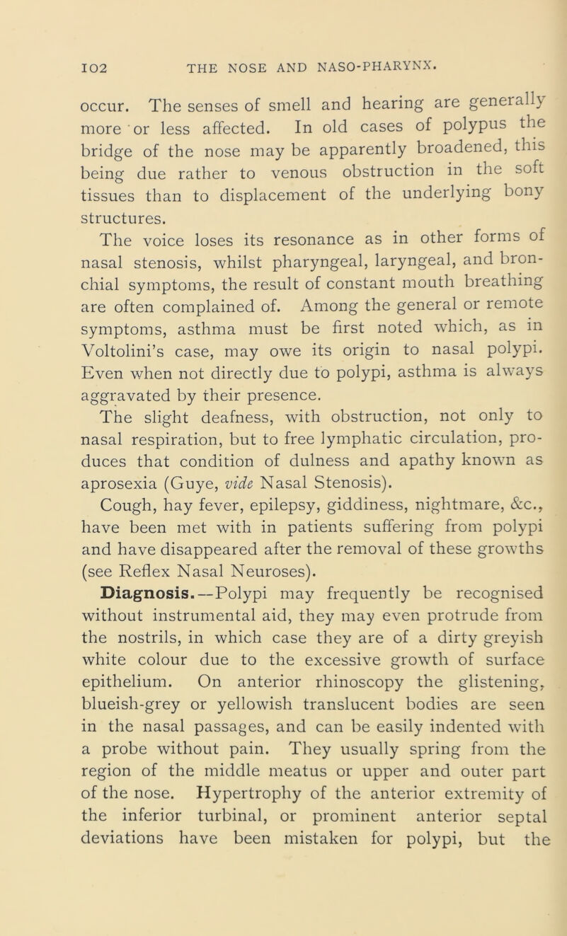 occur. The senses of smell and hearing are geneiall}/ more or less affected. In old cases of polypus the bridge of the nose may be apparently broadened, this being due rather to venous obstruction in the soft tissues than to displacement of the underlying bony structures. The voice loses its resonance as in other forms of nasal stenosis, whilst pharyngeal, laryngeal, and bron- chial symptoms, the result of constant mouth breathing are often complained of. Among the general or remote symptoms, asthma must be first noted which, as in Voltolini’s case, may owe its origin to nasal polypi. Even when not directly due to polypi, asthma is always aggravated by their presence. The slight deafness, with obstruction, not only to nasal respiration, but to free lymphatic circulation, pro- duces that condition of dulness and apathy known as aprosexia (Guye, vide Nasal Stenosis). Cough, hay fever, epilepsy, giddiness, nightmare, &c.y have been met with in patients suffering from polypi and have disappeared after the removal of these growths (see Reflex Nasal Neuroses). Diagnosis.—Polypi may frequently be recognised without instrumental aid, they may even protrude from the nostrils, in which case they are of a dirty greyish white colour due to the excessive growth of surface epithelium. On anterior rhinoscopy the glistening, blueish-grey or yellowish translucent bodies are seen in the nasal passages, and can be easily indented with a probe without pain. They usually spring from the region of the middle meatus or upper and outer part of the nose. Hypertrophy of the anterior extremity of the inferior turbinal, or prominent anterior septal deviations have been mistaken for polypi, but the