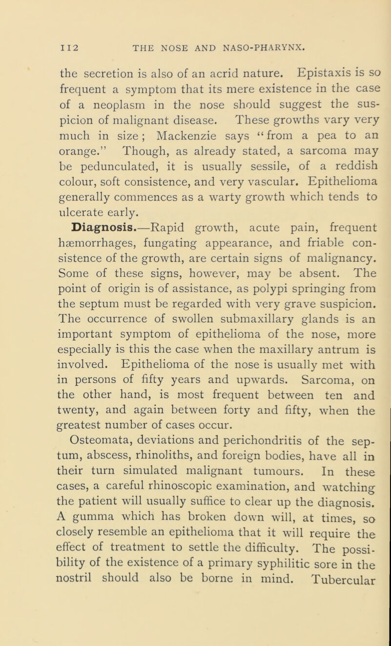 the secretion is also of an acrid nature. Epistaxis is so frequent a symptom that its mere existence in the case of a neoplasm in the nose should suggest the sus- picion of malignant disease. These growths vary very much in size; Mackenzie says “from a pea to an orange.” Though, as already stated, a sarcoma may be pedunculated, it is usually sessile, of a reddish colour, soft consistence, and very vascular. Epithelioma generally commences as a warty growth which tends to ulcerate early. Diagnosis.—Rapid growth, acute pain, frequent haemorrhages, fungating appearance, and friable con- sistence of the growth, are certain signs of malignancy. Some of these signs, however, may be absent. The point of origin is of assistance, as polypi springing from the septum must be regarded with very grave suspicion. The occurrence of swollen submaxillary glands is an important symptom of epithelioma of the nose, more especially is this the case when the maxillary antrum is involved. Epithelioma of the nose is usually met with in persons of fifty years and upwards. Sarcoma, on the other hand, is most frequent between ten and twenty, and again between forty and fifty, when the greatest number of cases occur. Osteomata, deviations and perichondritis of the sep- tum, abscess, rhinoliths, and foreign bodies, have all in their turn simulated malignant tumours. In these cases, a careful rhinoscopic examination, and watching the patient will usually suffice to clear up the diagnosis. A gumma which has broken down will, at times, so closely resemble an epithelioma that it will require the effect of treatment to settle the difficulty. The possi- bility of the existence of a primary syphilitic sore in the nostril should also be borne in mind. Tubercular