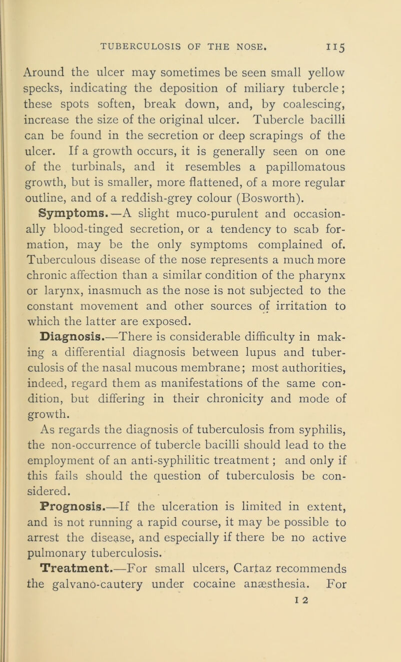 Around the ulcer may sometimes be seen small yellow specks, indicating the deposition of miliary tubercle; these spots soften, break down, and, by coalescing, increase the size of the original ulcer. Tubercle bacilli can be found in the secretion or deep scrapings of the ulcer. If a growth occurs, it is generally seen on one of the turbinals, and it resembles a papillomatous growth, but is smaller, more flattened, of a more regular outline, and of a reddish-grey colour (Bosworth). Symptoms.—A slight muco-purulent and occasion- ally blood-tinged secretion, or a tendency to scab for- mation, may be the only symptoms complained of. Tuberculous disease of the nose represents a much more chronic affection than a similar condition of the pharynx or larynx, inasmuch as the nose is not subjected to the constant movement and other sources of irritation to which the latter are exposed. Diagnosis.—There is considerable difficulty in mak- ing a differential diagnosis between lupus and tuber- culosis of the nasal mucous membrane; most authorities, indeed, regard them as manifestations of the same con- dition, but differing in their chronicity and mode of growth. As regards the diagnosis of tuberculosis from syphilis, the non-occurrence of tubercle bacilli should lead to the employment of an anti-syphilitic treatment; and only if this fails should the question of tuberculosis be con- sidered. Prognosis.—If the ulceration is limited in extent, and is not running a rapid course, it may be possible to arrest the disease, and especially if there be no active pulmonary tuberculosis. Treatment.—For small ulcers, Carfaz recommends the galvano-cautery under cocaine anaesthesia. For