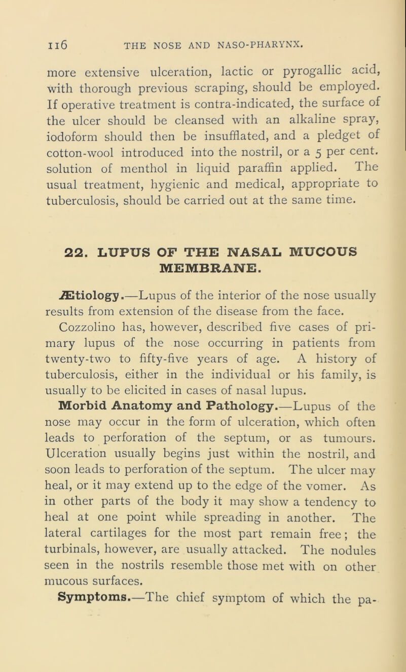 more extensive ulceration, lactic or pyrogallic acid, with thorough previous scraping, should be employed. If operative treatment is contra-indicated, the surface of the ulcer should be cleansed with an alkaline spray, iodoform should then be insufflated, and a pledget of cotton-wool introduced into the nostril, or a 5 per cent, solution of menthol in liquid paraffin applied. The usual treatment, hygienic and medical, appropriate to tuberculosis, should be carried out at the same time. 22. LUPUS OF THE NASAL MUCOUS MEMBRANE. iEtiology.—Lupus of the interior of the nose usually results from extension of the disease from the face. Cozzolino has, however, described five cases of pri- mary lupus of the nose occurring in patients from twenty-two to fifty-five years of age. A history of tuberculosis, either in the individual or his family, is usually to be elicited in cases of nasal lupus. Morbid Anatomy and Pathology.—Lupus of the nose may occur in the form of ulceration, which often leads to perforation of the septum, or as tumours. Ulceration usually begins just within the nostril, and soon leads to perforation of the septum. The ulcer may heal, or it may extend up to the edge of the vomer. As in other parts of the body it may show a tendency to heal at one point while spreading in another. The lateral cartilages for the most part remain free; the turbinals, however, are usually attacked. The nodules seen in the nostrils resemble those met with on other mucous surfaces. Symptoms.—The chief symptom of which the pa-