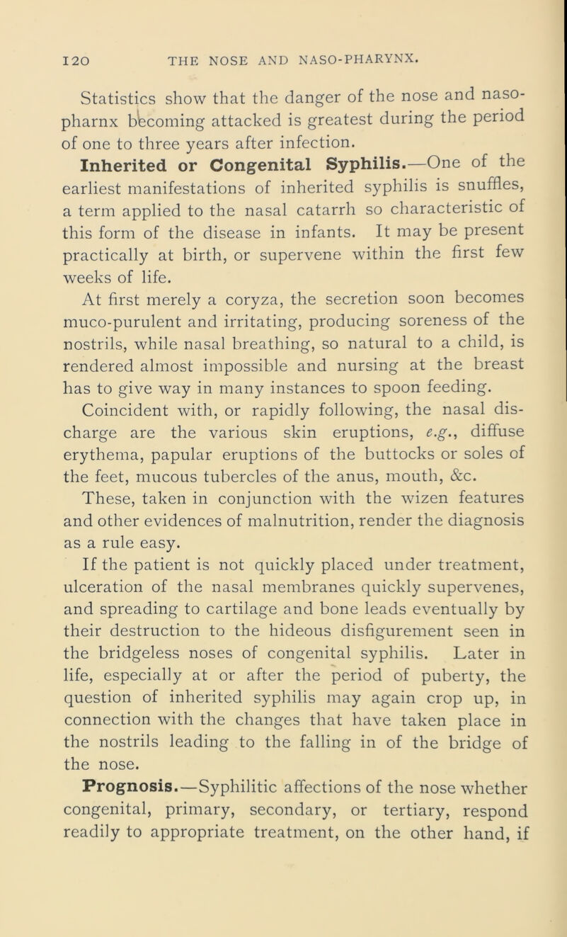 Statistics show that the danger of the nose and naso- pharnx becoming attacked is greatest during the period of one to three years after infection. Inherited or Congenital Syphilis.—One of the earliest manifestations of inherited syphilis is snuffles, a term applied to the nasal catarrh so characteristic of this form of the disease in infants. It may be present practically at birth, or supervene within the first few weeks of life. At first merely a coryza, the secretion soon becomes muco-purulent and irritating, producing soreness of the nostrils, while nasal breathing, so natural to a child, is rendered almost impossible and nursing at the breast has to give way in many instances to spoon feeding. Coincident with, or rapidly following, the nasal dis- charge are the various skin eruptions, e.g., diffuse erythema, papular eruptions of the buttocks or soles of the feet, mucous tubercles of the anus, mouth, &c. These, taken in conjunction with the wizen features and other evidences of malnutrition, render the diagnosis as a rule easy. If the patient is not quickly placed under treatment, ulceration of the nasal membranes quickly supervenes, and spreading to cartilage and bone leads eventually by their destruction to the hideous disfigurement seen in the bridgeless noses of congenital syphilis. Later in life, especially at or after the period of puberty, the question of inherited syphilis may again crop up, in connection with the changes that have taken place in the nostrils leading to the falling in of the bridge of the nose. Prognosis.—Syphilitic affections of the nose whether congenital, primary, secondary, or tertiary, respond readily to appropriate treatment, on the other hand, if