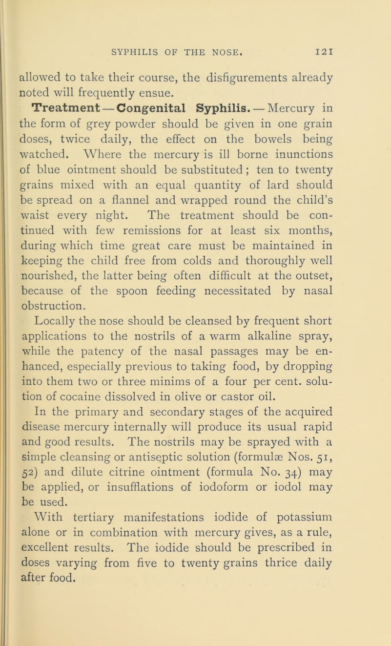 allowed to take their course, the disfigurements already noted will frequently ensue. Treatment — Congenital Syphilis. — Mercury in the form of grey powder should be given in one grain doses, twice daily, the effect on the bowels being watched. Where the mercury is ill borne inunctions of blue ointment should be substituted ; ten to twenty grains mixed with an equal quantity of lard should be spread on a flannel and wrapped round the child’s waist every night. The treatment should be con- tinued with few remissions for at least six months, during which time great care must be maintained in keeping the child free from colds and thoroughly well nourished, the latter being often difficult at the outset, because of the spoon feeding necessitated by nasal obstruction. Locally the nose should be cleansed by frequent short applications to the nostrils of a warm alkaline spray, while the patency of the nasal passages may be en- hanced, especially previous to taking food, by dropping into them two or three minims of a four per cent, solu- tion of cocaine dissolved in olive or castor oil. In the primary and secondary stages of the acquired disease mercury internally will produce its usual rapid and good results. The nostrils may be sprayed with a simple cleansing or antiseptic solution (formulae Nos. 51, 52) and dilute citrine ointment (formula No. 34) may be applied, or insufflations of iodoform or iodol may be used. With tertiary manifestations iodide of potassium alone or in combination with mercury gives, as a rule, excellent results. The iodide should be prescribed in doses varying from five to twenty grains thrice daily after food.