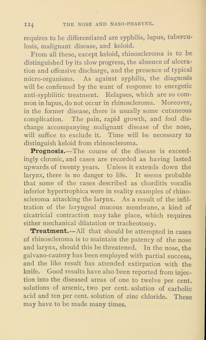 requires to be differentiated are syphilis, lupus, tubercu- losis, malignant disease, and keloid. From all these, except keloid, rhinoscleroma is to be distinguished by its slow progress, the absence of ulcera- tion and offensive discharge, and the presence of typical micro-organisms. As against syphilis, the diagnosis will be confirmed by the want of response to energetic anti-syphilitic treatment. Relapses, which are so com- mon in lupus, do not occur in rhinoscleroma. Moreover, in the former disease, there is usually some cutaneous complication. The pain, rapid growth, and foul dis- charge accompanying malignant disease of the nose, will suffice to exclude it. Time will be necessary to distinguish keloid from rhinoscleroma. Prognosis.—The course of the disease is exceed- ingly chronic, and cases are recorded as having lasted upwards of twenty years. Unless it extends down the larynx, there is no danger to life. It seems probable that some of the cases described as chorditis vocalis inferior hypertrophica were in reality examples of rhino- scleroma attacking the larynx. As a result of the infil- tration of the laryngeal mucous membrane, a kind of cicatricial contraction may take place, which requires either mechanical dilatation or tracheotomy. Treatment.—All that should be attempted in cases of rhinoscleroma is to maintain the patency of the nose and larynx, should this be threatened. In the nose, the galvano-cautery has been employed with partial success, and the like result has attended extirpation with the knife. Good results have also been reported from injec- tion into the diseased areas of one to twelve per cent, solutions of arsenic, two per cent, solution of carbolic acid and ten per cent, solution of zinc chloride. These may have to be made many times.