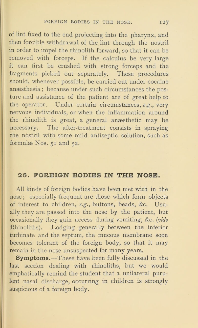 of lint fixed to the end projecting into the pharynx, and then forcible withdrawal of the lint through the nostril in order to impel the rhinolith forward, so that it can be removed with forceps. If the calculus be very large it can first be crushed with strong forceps and the fragments picked out separately. These procedures should, whenever possible, be carried out under cocaine anaesthesia ; because under such circumstances the pos- ture and assistance of the patient are of great help to the operator. Under certain circumstances, e.g., very nervous individuals, or when the inflammation around the rhinolith is great, a general anaesthetic may be necessary. The after-treatment consists in spraying the nostril with some mild antiseptic solution, such as formulae Nos. 51 and 52. 26. FOREIGN BODIES IN THE NOSE. All kinds of foreign bodies have been met with in the nose ; especially frequent are those which form objects of interest to children, e.g., buttons, beads, &c. Usu- ally they are passed into the nose by the patient, but occasionally they gain access during vomiting, &c. (vide Rhinoliths). Lodging generally between the inferior turbinate and the septum, the mucous membrane soon becomes tolerant of the foreign body, so that it may remain in the nose unsuspected for many years. Symptoms.—These have been fully discussed in the last section dealing with rhinoliths, but we would emphatically remind the student that a unilateral puru- lent nasal discharge, occurring in children is strongly suspicious of a foreign body.