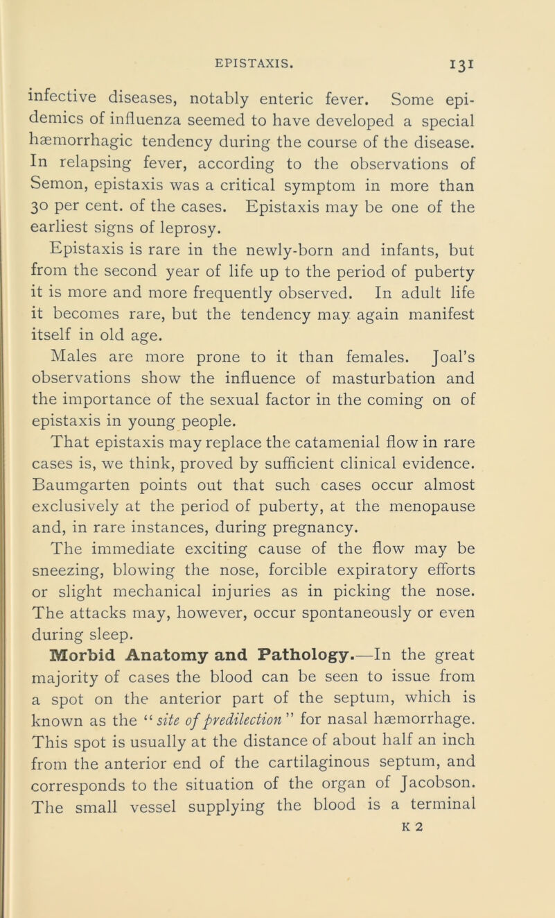 infective diseases, notably enteric fever. Some epi- demics of influenza seemed to have developed a special haemorrhagic tendency during the course of the disease. In relapsing fever, according to the observations of Semon, epistaxis was a critical symptom in more than 30 per cent, of the cases. Epistaxis may be one of the earliest signs of leprosy. Epistaxis is rare in the newly-born and infants, but from the second year of life up to the period of puberty it is more and more frequently observed. In adult life it becomes rare, but the tendency may again manifest itself in old age. Males are more prone to it than females. Joal’s observations show the influence of masturbation and the importance of the sexual factor in the coming on of epistaxis in young people. That epistaxis may replace the catamenial flow in rare cases is, we think, proved by sufficient clinical evidence. Baumgarten points out that such cases occur almost exclusively at the period of puberty, at the menopause and, in rare instances, during pregnancy. The immediate exciting cause of the flow may be sneezing, blowing the nose, forcible expiratory efforts or slight mechanical injuries as in picking the nose. The attacks may, however, occur spontaneously or even during sleep. Morbid Anatomy and Pathology.—In the great majority of cases the blood can be seen to issue from a spot on the anterior part of the septum, which is known as the “ site of predilection” for nasal haemorrhage. This spot is usually at the distance of about half an inch from the anterior end of the cartilaginous septum, and corresponds to the situation of the organ of Jacobson. The small vessel supplying the blood is a terminal k 2