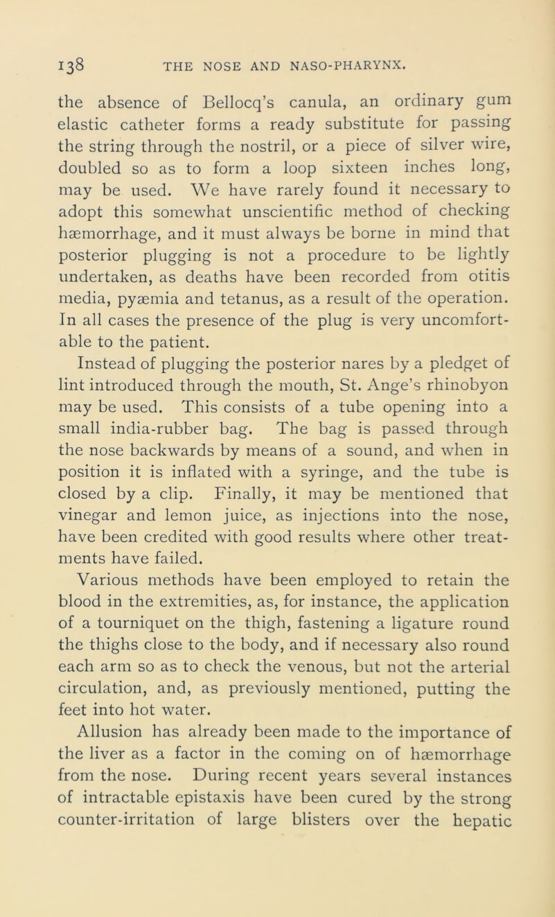 the absence of Bellocq’s canula, an ordinary gum elastic catheter forms a ready substitute for passing the string through the nostril, or a piece of silver wire, doubled so as to form a loop sixteen inches long, may be used. We have rarely found it necessary to adopt this somewhat unscientific method of checking haemorrhage, and it must always be borne in mind that posterior plugging is not a procedure to be lightly undertaken, as deaths have been recorded from otitis media, pyaemia and tetanus, as a result of the operation. In all cases the presence of the plug is very uncomfort- able to the patient. Instead of plugging the posterior nares by a pledget of lint introduced through the mouth, St. Ange’s rhinobyon may be used. This consists of a tube opening into a small india-rubber bag. The bag is passed through the nose backwards by means of a sound, and when in position it is inflated with a syringe, and the tube is closed by a clip. Finally, it may be mentioned that vinegar and lemon juice, as injections into the nose, have been credited with good results where other treat- ments have failed. Various methods have been employed to retain the blood in the extremities, as, for instance, the application of a tourniquet on the thigh, fastening a ligature round the thighs close to the body, and if necessary also round each arm so as to check the venous, but not the arterial circulation, and, as previously mentioned, putting the feet into hot water. Allusion has already been made to the importance of the liver as a factor in the coming on of haemorrhage from the nose. During recent years several instances of intractable epistaxis have been cured by the strong counter-irritation of large blisters over the hepatic