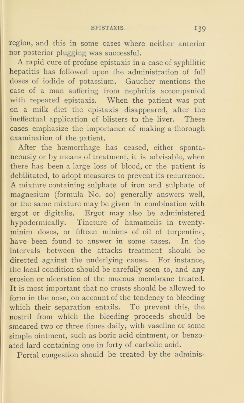 region, and this in some cases where neither anterior nor posterior plugging was successful. A rapid cure of profuse epistaxis in a case of syphilitic hepatitis has followed upon the administration of full doses of iodide of potassium. Gaucher mentions the case of a man suffering from nephritis accompanied with repeated epistaxis. When the patient was put on a milk diet the epistaxis disappeared, after the ineffectual application of blisters to the liver. These cases emphasize the importance of making a thorough examination of the patient. After the haemorrhage has ceased, either sponta- neously or by means of treatment, it is advisable, when there has been a large loss of blood, or the patient is debilitated, to adopt measures to prevent its recurrence. A mixture containing sulphate of iron and sulphate of magnesium (formula No. 20) generally answers well, or the same mixture may be given in combination with ergot or digitalis. Ergot may also be administered hypodermically. Tincture of hamamelis in twenty- minim doses, or fifteen minims of oil of turpentine, have been found to answer in some cases. In the intervals between the attacks treatment should be directed against the underlying cause. For instance, the local condition should be carefully seen to, and any erosion or ulceration of the mucous membrane treated. It is most important that no crusts should be allowed to form in the nose, on account of the tendency to bleeding which their separation entails. To prevent this, the nostril from which the bleeding proceeds should be smeared two or three times daily, with vaseline or some simple ointment, such as boric acid ointment, or benzo- ated lard containing one in forty of carbolic acid. Portal congestion should be treated by the adminis-