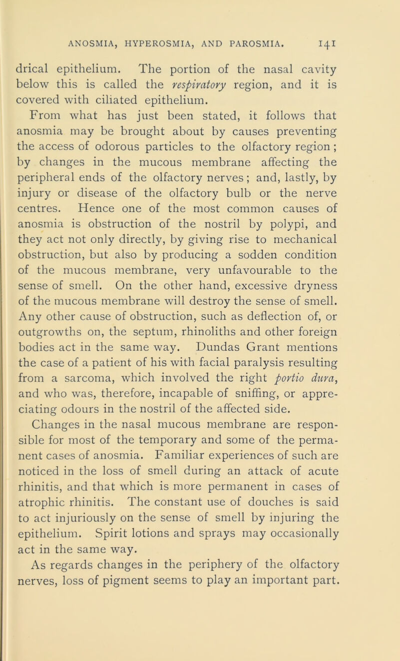 drical epithelium. The portion of the nasal cavity below this is called the respiratory region, and it is covered with ciliated epithelium. From what has just been stated, it follows that anosmia may be brought about by causes preventing the access of odorous particles to the olfactory region ; by changes in the mucous membrane affecting the peripheral ends of the olfactory nerves; and, lastly, by injury or disease of the olfactory bulb or the nerve centres. Hence one of the most common causes of anosmia is obstruction of the nostril by polypi, and they act not only directly, by giving rise to mechanical obstruction, but also by producing a sodden condition of the mucous membrane, very unfavourable to the sense of smell. On the other hand, excessive dryness of the mucous membrane will destroy the sense of smell. Any other cause of obstruction, such as deflection of, or outgrowths on, the septum, rhinoliths and other foreign bodies act in the same way. Dundas Grant mentions the case of a patient of his with facial paralysis resulting from a sarcoma, which involved the right portio dura, and who was, therefore, incapable of sniffing, or appre- ciating odours in the nostril of the affected side. Changes in the nasal mucous membrane are respon- sible for most of the temporary and some of the perma- nent cases of anosmia. Familiar experiences of such are noticed in the loss of smell during an attack of acute rhinitis, and that which is more permanent in cases of atrophic rhinitis. The constant use of douches is said to act injuriously on the sense of smell by injuring the epithelium. Spirit lotions and sprays may occasionally act in the same way. As regards changes in the periphery of the olfactory nerves, loss of pigment seems to play an important part.