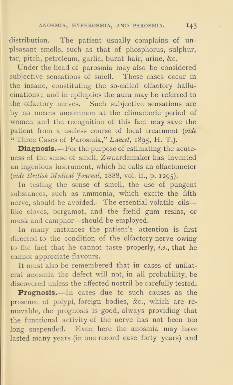 distribution. The patient usually complains of un- pleasant smells, such as that of phosphorus, sulphur, tar, pitch, petroleum, garlic, burnt hair, urine, &c. Under the head of parosmia may also be considered subjective sensations of smell. These cases occur in the insane, constituting the so-called olfactory hallu- cinations ; and in epileptics the aura may be referred to the olfactory nerves. Such subjective sensations are by no means uncommon at the climacteric period of women and the recognition of this fact may save the patient from a useless course of local treatment (vide “ Three Cases of Parosmia,” Lancet, 1895, H. T.). Diagnosis.—For the purpose of estimating the acute- ness of the sense of smell, Zwaardemaker has invented an ingenious instrument, which he calls an olfactometer (vide British Medical Journal, 1888, vol. ii., p. 1295). In testing the sense of smell, the use of pungent substances, such as ammonia, which excite the fifth nerve, should be avoided.- The essential volatile oils— like cloves, bergamot, and the foetid gum resins, or musk and camphor—should be employed. In many instances the patient’s attention is first directed to the condition of the olfactory nerve owing to the fact that he cannot taste properly, i.e., that he cannot appreciate flavours. It must also be remembered that in cases of unilat- eral anosmia the defect will not, in all probability, be discovered unless the affected nostril be carefully tested. Prognosis.—In cases due to such causes as the presence of polypi, foreign bodies, &c., which are re- movable, the prognosis is good, always providing that the functional activity of the nerve has not been too long suspended. Even here the anosmia may have lasted many years (in one record case forty years) and