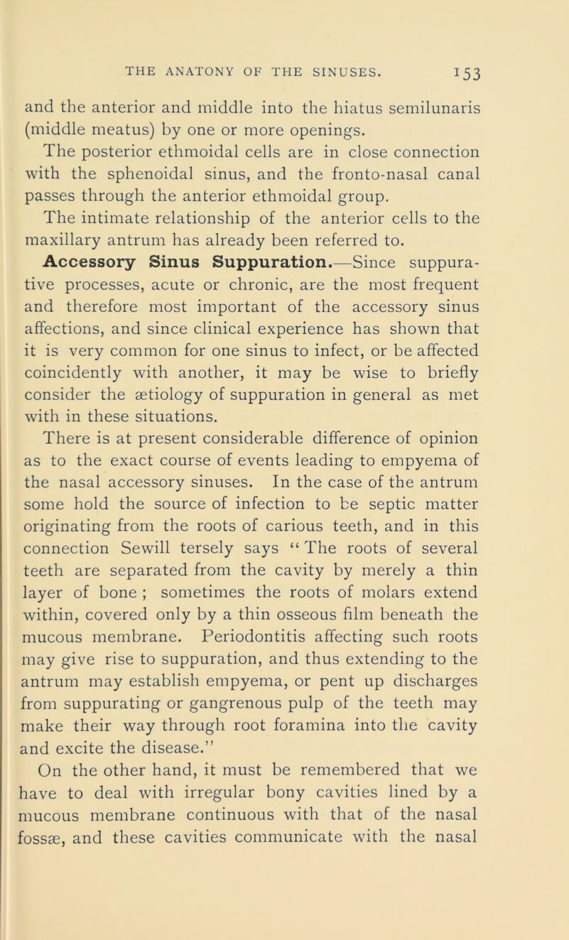 and the anterior and middle into the hiatus semilunaris (middle meatus) by one or more openings. The posterior ethmoidal cells are in close connection with the sphenoidal sinus, and the fronto-nasal canal passes through the anterior ethmoidal group. The intimate relationship of the anterior cells to the maxillary antrum has already been referred to. Accessory Sinus Suppuration.—Since suppura- tive processes, acute or chronic, are the most frequent and therefore most important of the accessory sinus affections, and since clinical experience has shown that it is very common for one sinus to infect, or be affected coincidently with another, it may be wise to briefly consider the aetiology of suppuration in general as met with in these situations. There is at present considerable difference of opinion as to the exact course of events leading to empyema of the nasal accessory sinuses. In the case of the antrum some hold the source of infection to be septic matter originating from the roots of carious teeth, and in this connection Sewill tersely says “ The roots of several teeth are separated from the cavity by merely a thin layer of bone ; sometimes the roots of molars extend within, covered only by a thin osseous film beneath the mucous membrane. Periodontitis affecting such roots may give rise to suppuration, and thus extending to the antrum may establish empyema, or pent up discharges from suppurating or gangrenous pulp of the teeth may make their way through root foramina into the cavity and excite the disease.” On the other hand, it must be remembered that we have to deal with irregular bony cavities lined by a mucous membrane continuous with that of the nasal fossae, and these cavities communicate with the nasal