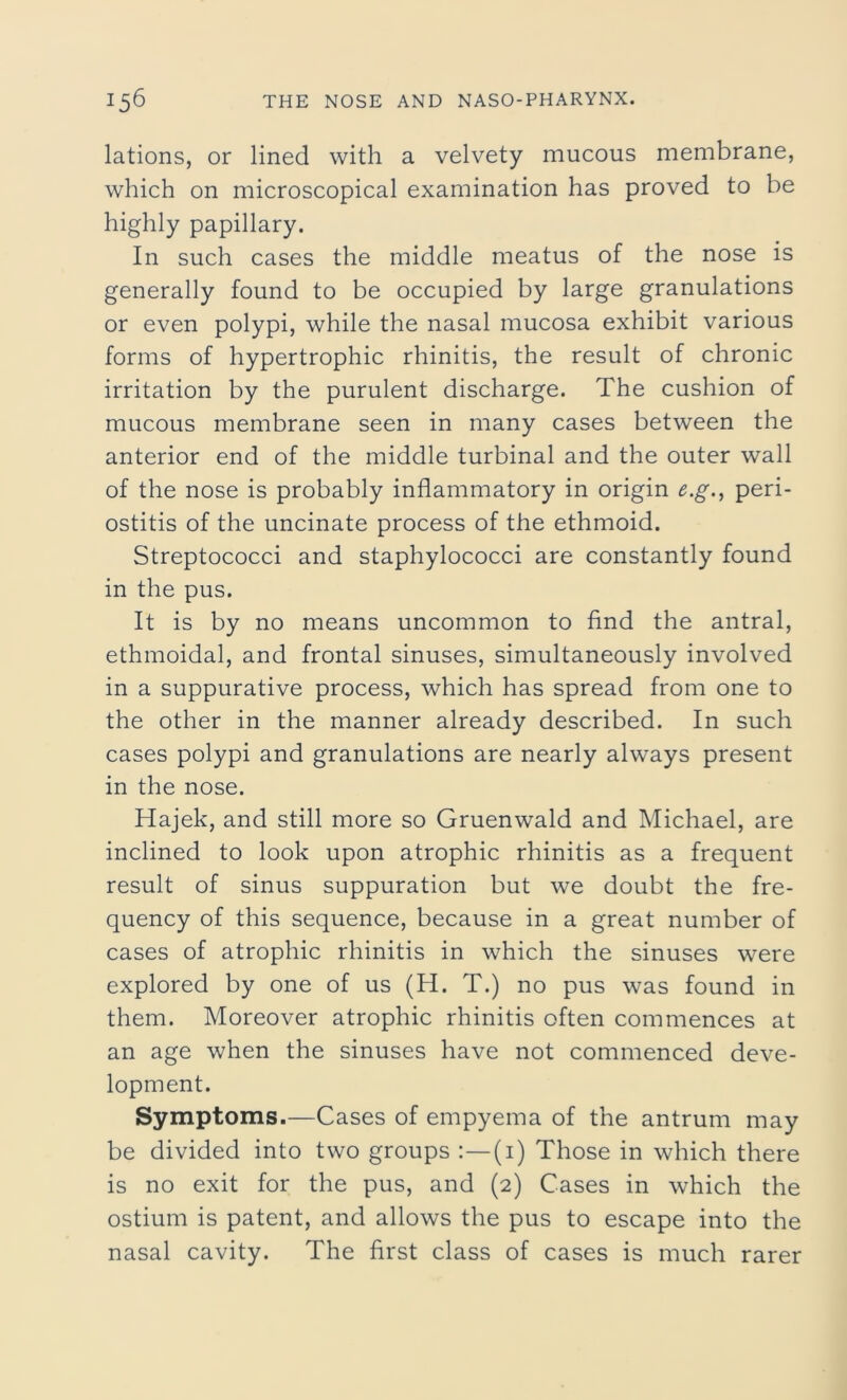 lations, or lined with a velvety mucous membrane, which on microscopical examination has proved to be highly papillary. In such cases the middle meatus of the nose is generally found to be occupied by large granulations or even polypi, while the nasal mucosa exhibit various forms of hypertrophic rhinitis, the result of chronic irritation by the purulent discharge. The cushion of mucous membrane seen in many cases between the anterior end of the middle turbinal and the outer wall of the nose is probably inflammatory in origin e.g., peri- ostitis of the uncinate process of the ethmoid. Streptococci and staphylococci are constantly found in the pus. It is by no means uncommon to find the antral, ethmoidal, and frontal sinuses, simultaneously involved in a suppurative process, which has spread from one to the other in the manner already described. In such cases polypi and granulations are nearly always present in the nose. Hajek, and still more so Gruenwald and Michael, are inclined to look upon atrophic rhinitis as a frequent result of sinus suppuration but we doubt the fre- quency of this sequence, because in a great number of cases of atrophic rhinitis in which the sinuses were explored by one of us (H. T.) no pus was found in them. Moreover atrophic rhinitis often commences at an age when the sinuses have not commenced deve- lopment. Symptoms.—Cases of empyema of the antrum may be divided into two groups :—(1) Those in which there is no exit for the pus, and (2) Cases in which the ostium is patent, and allows the pus to escape into the nasal cavity. The first class of cases is much rarer