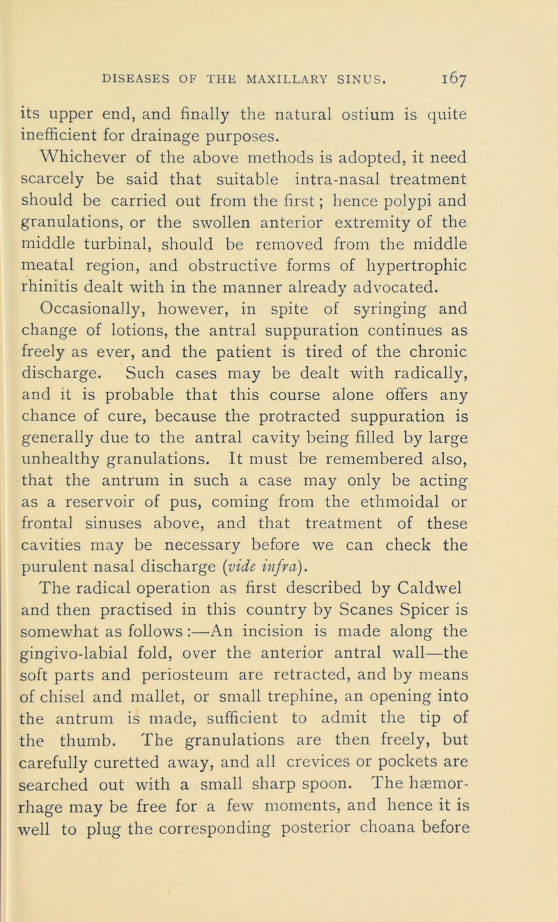 its upper end, and finally the natural ostium is quite inefficient for drainage purposes. Whichever of the above methods is adopted, it need scarcely be said that suitable intra-nasal treatment should be carried out from the first; hence polypi and granulations, or the swollen anterior extremity of the middle turbinal, should be removed from the middle meatal region, and obstructive forms of hypertrophic rhinitis dealt with in the manner already advocated. Occasionally, however, in spite of syringing and change of lotions, the antral suppuration continues as freely as ever, and the patient is tired of the chronic discharge. Such cases may be dealt with radically, and it is probable that this course alone offers any chance of cure, because the protracted suppuration is generally due to the antral cavity being filled by large unhealthy granulations. It must be remembered also, that the antrum in such a case may only be acting as a reservoir of pus, coming from the ethmoidal or frontal sinuses above, and that treatment of these cavities may be necessary before we can check the purulent nasal discharge (vide infra). The radical operation as first described by Caldwel and then practised in this country by Scanes Spicer is somewhat as follows :—An incision is made along the gingivo-labial fold, over the anterior antral wall—the soft parts and periosteum are retracted, and by means of chisel and mallet, or small trephine, an opening into the antrum is made, sufficient to admit the tip of the thumb. The granulations are then freely, but carefully curetted away, and all crevices or pockets are searched out with a small sharp spoon. The haemor- rhage may be free for a few moments, and hence it is well to plug the corresponding posterior choana before