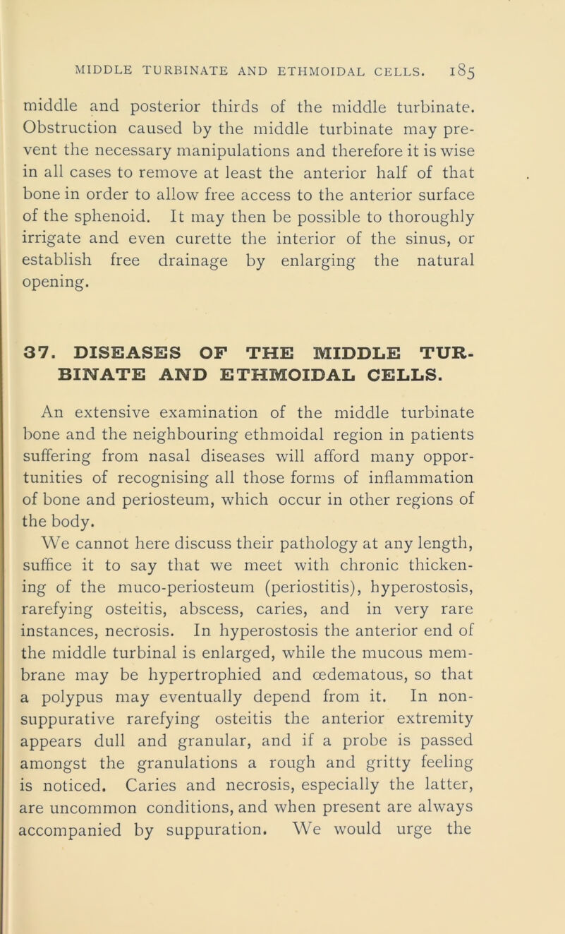 middle and posterior thirds of the middle turbinate. Obstruction caused by the middle turbinate may pre- vent the necessary manipulations and therefore it is wise in all cases to remove at least the anterior half of that bone in order to allow free access to the anterior surface of the sphenoid. It may then be possible to thoroughly irrigate and even curette the interior of the sinus, or establish free drainage by enlarging the natural opening. 37. DISEASES OF THE MIDDLE TUR- BINATE AND ETHMOIDAL CELLS. An extensive examination of the middle turbinate bone and the neighbouring ethmoidal region in patients suffering from nasal diseases will afford many oppor- tunities of recognising all those forms of inflammation of bone and periosteum, which occur in other regions of the body. We cannot here discuss their pathology at any length, suffice it to say that we meet with chronic thicken- ing of the muco-periosteum (periostitis), hyperostosis, rarefying osteitis, abscess, caries, and in very rare instances, necrosis. In hyperostosis the anterior end of the middle turbinal is enlarged, while the mucous mem- brane may be hypertrophied and cedematous, so that a polypus may eventually depend from it. In non- suppurative rarefying osteitis the anterior extremity appears dull and granular, and if a probe is passed amongst the granulations a rough and gritty feeling is noticed. Caries and necrosis, especially the latter, are uncommon conditions, and when present are always accompanied by suppuration. We would urge the