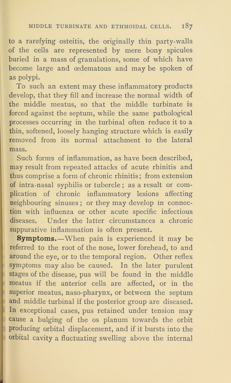 to a rarefying osteitis, the originally thin party-walls of the cells are represented by mere bony spicules buried in a mass of granulations, some of which have become large and cedematous and may be spoken of as polypi. To such an extent may these inflammatory products develop, that they fill and increase the normal width of the middle meatus, so that the middle turbinate is forced against the septum, while the same pathological processes occurring in the turbinal often reduce it to a thin, softened, loosely hanging structure which is easily removed from its normal attachment to the lateral mass. Such forms of inflammation, as have been described, may result from repeated attacks of acute rhinitis and thus comprise a form of chronic rhinitis; from extension of intra-nasal syphilis or tubercle ; as a result or com- plication of chronic inflammatory lesions affecting neighbouring sinuses ; or they may develop in connec- tion with influenza or other acute specific infectious diseases. Under the latter circumstances a chronic suppurative inflammation is often present. Symptoms.—When pain is experienced it may be referred to the root of the nose, lower forehead, to and around the eye, or to the temporal region. Other reflex symptoms may also be caused. In the later purulent stages of the disease, pus will be found in the middle meatus if the anterior cells are affected, or in the superior meatus, naso-pharynx, or between the septum and middle turbinal if the posterior group are diseased. In exceptional cases, pus retained under tension may cause a bulging of the os planum towards the orbit producing orbital displacement, and if it bursts into the orbital cavity a fluctuating swelling above the internal