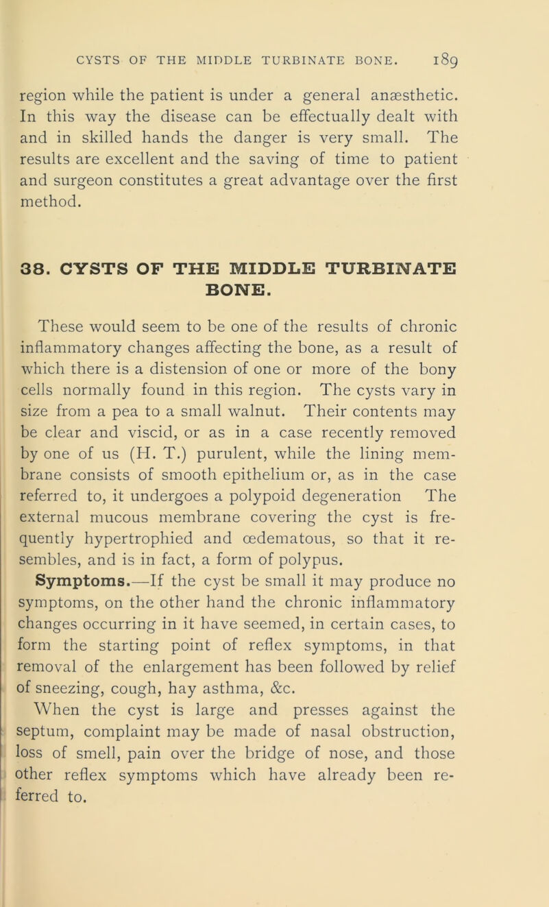 region while the patient is under a general anaesthetic. In this way the disease can be effectually dealt with and in skilled hands the danger is very small. The results are excellent and the saving of time to patient and surgeon constitutes a great advantage over the first method. 38. CYSTS OF THE MIDDLE TURBINATE BONE. These would seem to be one of the results of chronic inflammatory changes affecting the bone, as a result of which there is a distension of one or more of the bony cells normally found in this region. The cysts vary in size from a pea to a small walnut. Their contents may be clear and viscid, or as in a case recently removed by one of us (H. T.) purulent, while the lining mem- brane consists of smooth epithelium or, as in the case referred to, it undergoes a polypoid degeneration The external mucous membrane covering the cyst is fre- quently hypertrophied and cedematous, so that it re- sembles, and is in fact, a form of polypus. Symptoms.—If the cyst be small it may produce no symptoms, on the other hand the chronic inflammatory changes occurring in it have seemed, in certain cases, to form the starting point of reflex symptoms, in that removal of the enlargement has been followed by relief of sneezing, cough, hay asthma, &c. When the cyst is large and presses against the septum, complaint may be made of nasal obstruction, loss of smell, pain over the bridge of nose, and those other reflex symptoms which have already been re- ferred to.