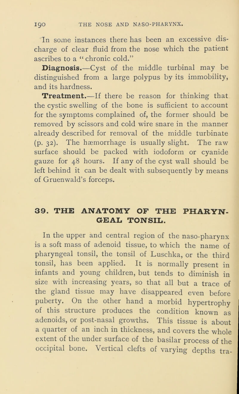 In some instances there has been an excessive dis- charge of clear fluid from the nose which the patient ascribes to a “ chronic cold.” Diagnosis.—Cyst of the middle turbinal may be distinguished from a large polypus by its immobility, and its hardness. Treatment.—If there be reason for thinking that the cystic swelling of the bone is sufficient to account for the symptoms complained of, the former should be removed by scissors and cold wire snare in the manner already described for removal of the middle turbinate (p. 32). The haemorrhage is usually slight. The raw surface should be packed with iodoform or cyanide gauze for 48 hours. If any of the cyst wall should be left behind it can be dealt with subsequently by means of Gruenwald’s forceps. 39. THE ANATOMY OF THE PHARYN- GEAL TONSIL. In the upper and central region of the naso-pharynx is a soft mass of adenoid tissue, to which the name of pharyngeal tonsil, the tonsil of Luschka, or the third tonsil, has been applied. It is normally present in infants and young children, but tends to diminish in size with increasing years, so that all but a trace of the gland tissue may have disappeared even before puberty. On the other hand a morbid hypertrophy of this structure produces the condition known as adenoids, or post-nasal growths. This tissue is about a quarter of an inch in thickness, and covers the whole extent of the under surface of the basilar process of the occipital bone. Vertical clefts of varying depths tra-