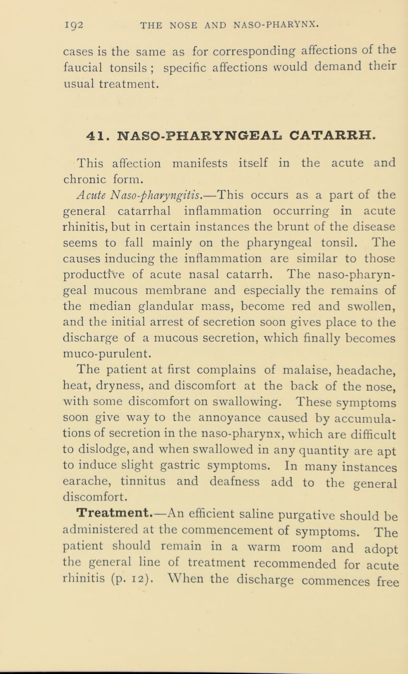 cases is the same as for corresponding affections of the faucial tonsils ; specific affections would demand their usual treatment. 41. NASO-PHARYNGEAL CATARRH. This affection manifests itself in the acute and chronic form. Acute Naso-pharyngitis.—This occurs as a part of the general catarrhal inflammation occurring in acute rhinitis, but in certain instances the brunt of the disease seems to fall mainly on the pharyngeal tonsil. The causes inducing the inflammation are similar to those productive of acute nasal catarrh. The naso-pharyn- geal mucous membrane and especially the remains of the median glandular mass, become red and swollen, and the initial arrest of secretion soon gives place to the discharge of a mucous secretion, which finally becomes muco-purulent. The patient at first complains of malaise, headache, heat, dryness, and discomfort at the back of the nose, with some discomfort on swallowing. These symptoms soon give way to the annoyance caused by accumula- tions of secretion in the naso-pharynx, which are difficult to dislodge, and when swallowed in any quantity are apt to induce slight gastric symptoms. In many instances earache, tinnitus and deafness add to the general discomfort. Treatment.—An efficient saline purgative should be administered at the commencement of symptoms. The patient should remain in a warm room and adopt the general line of treatment recommended for acute rhinitis (p. 12). When the discharge commences free