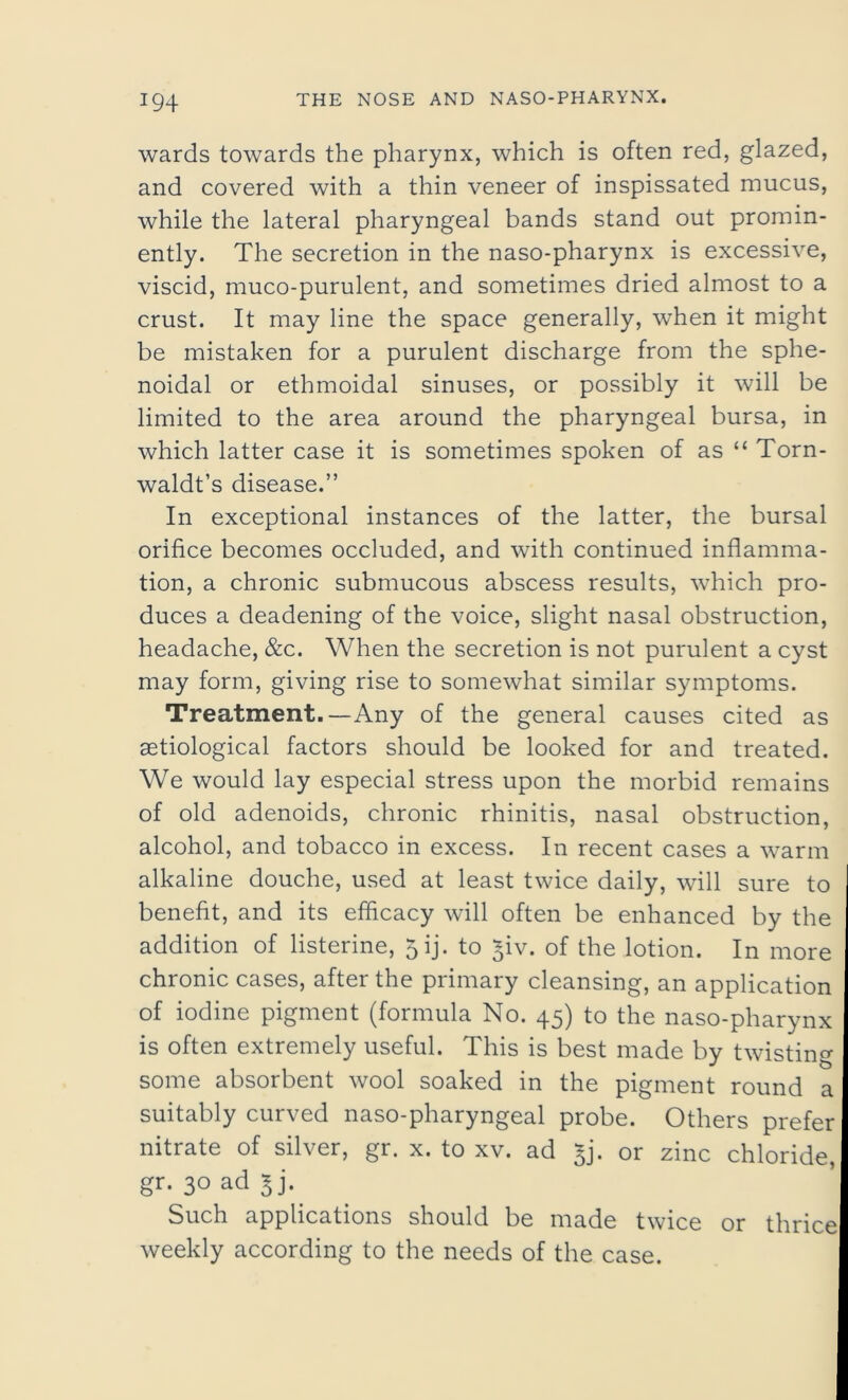 wards towards the pharynx, which is often red, glazed, and covered with a thin veneer of inspissated mucus, while the lateral pharyngeal bands stand out promin- ently. The secretion in the naso-pharynx is excessive, viscid, muco-purulent, and sometimes dried almost to a crust. It may line the space generally, when it might be mistaken for a purulent discharge from the sphe- noidal or ethmoidal sinuses, or possibly it will be limited to the area around the pharyngeal bursa, in which latter case it is sometimes spoken of as “ Torn- waldt’s disease.” In exceptional instances of the latter, the bursal orifice becomes occluded, and with continued inflamma- tion, a chronic submucous abscess results, which pro- duces a deadening of the voice, slight nasal obstruction, headache, &c. When the secretion is not purulent a cyst may form, giving rise to somewhat similar symptoms. Treatment.—Any of the general causes cited as setiological factors should be looked for and treated. We would lay especial stress upon the morbid remains of old adenoids, chronic rhinitis, nasal obstruction, alcohol, and tobacco in excess. In recent cases a warm alkaline douche, used at least twice daily, will sure to benefit, and its efficacy will often be enhanced by the addition of listerine, 5 ij. to *iv. of the lotion. In more chronic cases, after the primary cleansing, an application of iodine pigment (formula No. 45) to the naso-pharynx is often extremely useful. This is best made by twisting some absorbent wool soaked in the pigment round a suitably curved naso-pharyngeal probe. Others prefer nitrate of silver, gr. x. to xv. ad ^j. or zinc chloride, gr. 30 ad 3j. Such applications should be made twice or thrice weekly according to the needs of the case.