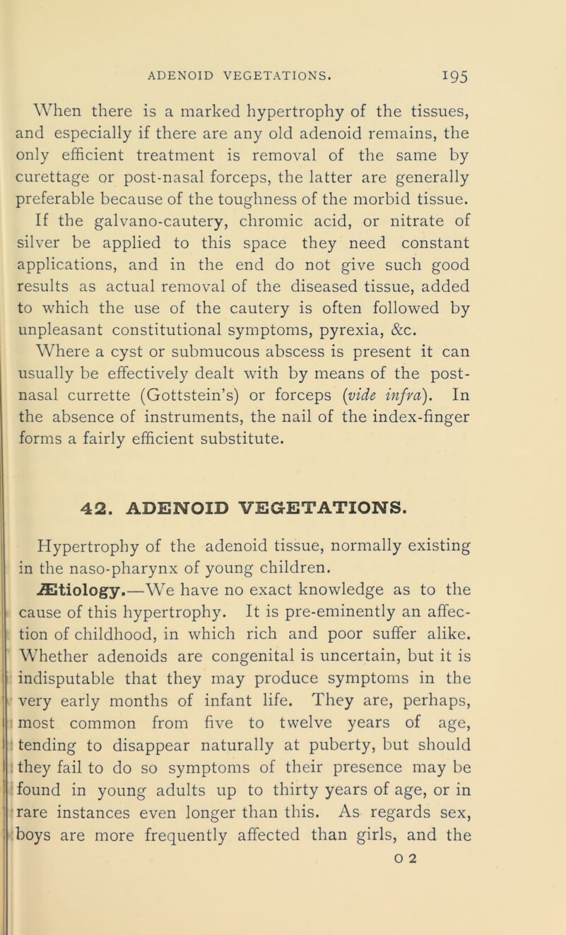 When there is a marked hypertrophy of the tissues, and especially if there are any old adenoid remains, the only efficient treatment is removal of the same by curettage or post-nasal forceps, the latter are generally preferable because of the toughness of the morbid tissue. If the galvano-cautery, chromic acid, or nitrate of silver be applied to this space they need constant applications, and in the end do not give such good results as actual removal of the diseased tissue, added to which the use of the cautery is often followed by unpleasant constitutional symptoms, pyrexia, &c. Where a cyst or submucous abscess is present it can usually be effectively dealt with by means of the post- nasal currette (Gottstein’s) or forceps (vide infra). In the absence of instruments, the nail of the index-finger forms a fairly efficient substitute. 42. ADENOID VEGETATIONS. Hypertrophy of the adenoid tissue, normally existing in the naso-pharynx of young children. ^Etiology.—We have no exact knowledge as to the cause of this hypertrophy. It is pre-eminently an affec- tion of childhood, in which rich and poor suffer alike. Whether adenoids are congenital is uncertain, but it is indisputable that they may produce symptoms in the ; very early months of infant life. They are, perhaps, most common from five to twelve years of age, tending to disappear naturally at puberty, but should they fail to do so symptoms of their presence may be found in young adults up to thirty years of age, or in ‘l rare instances even longer than this. As regards sex, : boys are more frequently affected than girls, and the