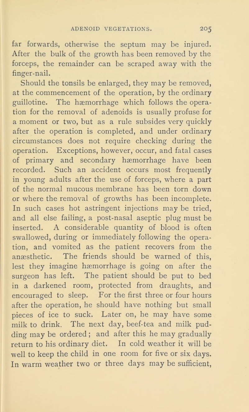 far forwards, otherwise the septum may be injured. After the bulk of the growth has been removed by the forceps, the remainder can be scraped away with the finger-nail. Should the tonsils be enlarged, they may be removed, at the commencement of the operation, by the ordinary guillotine. The haemorrhage which follows the opera- tion for the removal of adenoids is usually profuse for a moment or two, but as a rule subsides very quickly after the operation is completed, and under ordinary circumstances does not require checking during the operation. Exceptions, however, occur, and fatal cases of primary and secondary haemorrhage have been recorded. Such an accident occurs most frequently in young adults after the use of forceps, where a part of the normal mucous membrane has been torn down or where the removal of growths has been incomplete. In such cases hot astringent injections may be tried, and all else failing, a post-nasal aseptic plug must be inserted. A considerable quantity of blood is often swallowed, during or immediately following the opera- tion, and vomited as the patient recovers from the anaesthetic. The friends should be warned of this, lest they imagine haemorrhage is going on after the surgeon has left. The patient should be put to bed in a darkened room, protected from draughts, and encouraged to sleep. For the first three or four hours after the operation, he should have nothing but small pieces of ice to suck. Later on, he may have some milk to drink. The next day, beef-tea and milk pud- ding may be ordered ; and after this he may gradually return to his ordinary diet. In cold weather it will be well to keep the child in one room for five or six days. In warm weather two or three days may be sufficient,