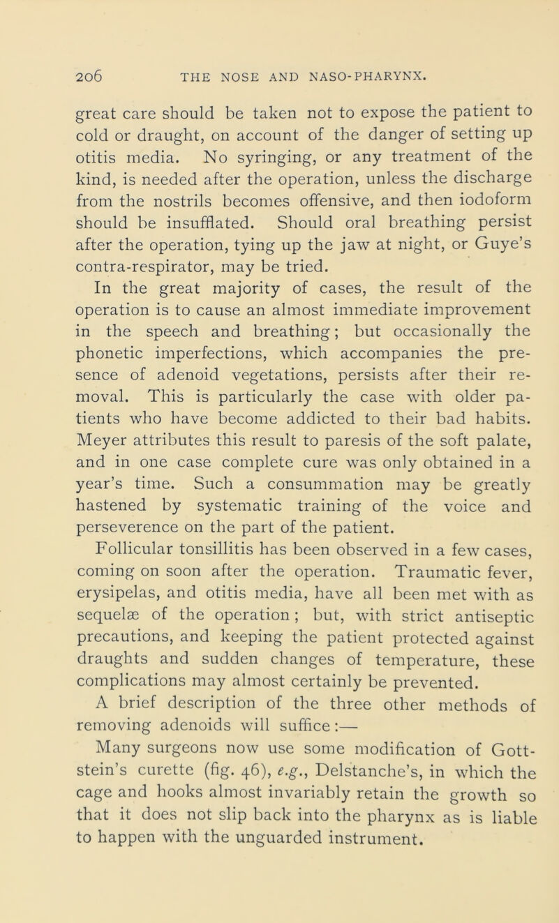 great care should be taken not to expose the patient to cold or draught, on account of the danger of setting up otitis media. No syringing, or any treatment of the kind, is needed after the operation, unless the discharge from the nostrils becomes offensive, and then iodoform should be insufflated. Should oral breathing persist after the operation, tying up the jaw at night, or Guye’s contra-respirator, may be tried. In the great majority of cases, the result of the operation is to cause an almost immediate improvement in the speech and breathing; but occasionally the phonetic imperfections, which accompanies the pre- sence of adenoid vegetations, persists after their re- moval. This is particularly the case with older pa- tients who have become addicted to their bad habits. Meyer attributes this result to paresis of the soft palate, and in one case complete cure was only obtained in a year’s time. Such a consummation may be greatly hastened by systematic training of the voice and perseverence on the part of the patient. Follicular tonsillitis has been observed in a few cases, coming on soon after the operation. Traumatic fever, erysipelas, and otitis media, have all been met with as sequelae of the operation ; but, with strict antiseptic precautions, and keeping the patient protected against draughts and sudden changes of temperature, these complications may almost certainly be prevented. A brief description of the three other methods of removing adenoids will suffice:— Many surgeons now use some modification of Gott- stein’s curette (fig. 46), e.g., Delstanche’s, in which the cage and hooks almost invariably retain the growth so that it does not slip back into the pharynx as is liable to happen with the unguarded instrument.