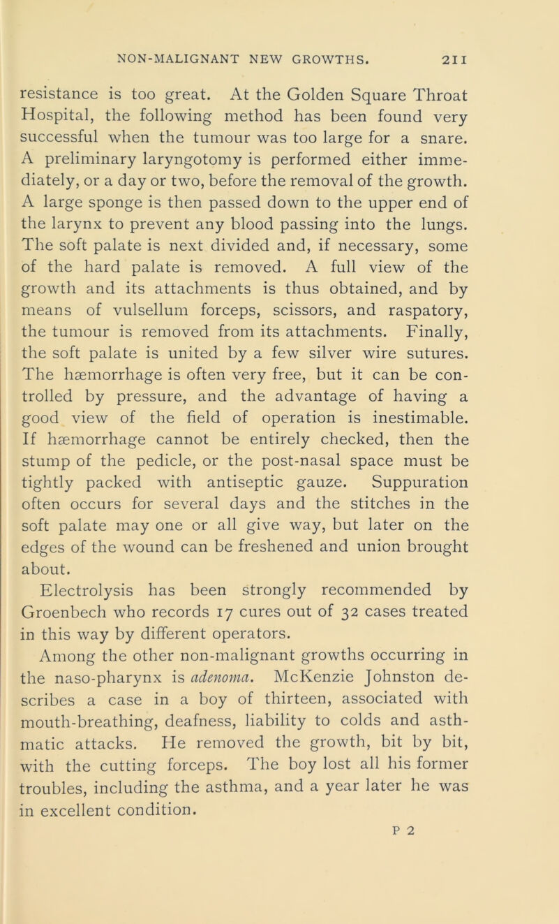 resistance is too great. At the Golden Square Throat Hospital, the following method has been found very successful when the tumour was too large for a snare. A preliminary laryngotomy is performed either imme- diately, or a day or two, before the removal of the growth. A large sponge is then passed down to the upper end of the larynx to prevent any blood passing into the lungs. The soft palate is next divided and, if necessary, some of the hard palate is removed. A full view of the growth and its attachments is thus obtained, and by means of vulsellum forceps, scissors, and raspatory, the tumour is removed from its attachments. Finally, the soft palate is united by a few silver wire sutures. The haemorrhage is often very free, but it can be con- trolled by pressure, and the advantage of having a good view of the field of operation is inestimable. If haemorrhage cannot be entirely checked, then the stump of the pedicle, or the post-nasal space must be tightly packed with antiseptic gauze. Suppuration often occurs for several days and the stitches in the soft palate may one or all give way, but later on the edges of the wound can be freshened and union brought about. Electrolysis has been strongly recommended by Groenbech who records 17 cures out of 32 cases treated in this way by different operators. Among the other non-malignant growths occurring in the naso-pharynx is adenoma. McKenzie Johnston de- scribes a case in a boy of thirteen, associated with mouth-breathing, deafness, liability to colds and asth- matic attacks. He removed the growth, bit by bit, with the cutting forceps. The boy lost all his former troubles, including the asthma, and a year later he was in excellent condition.