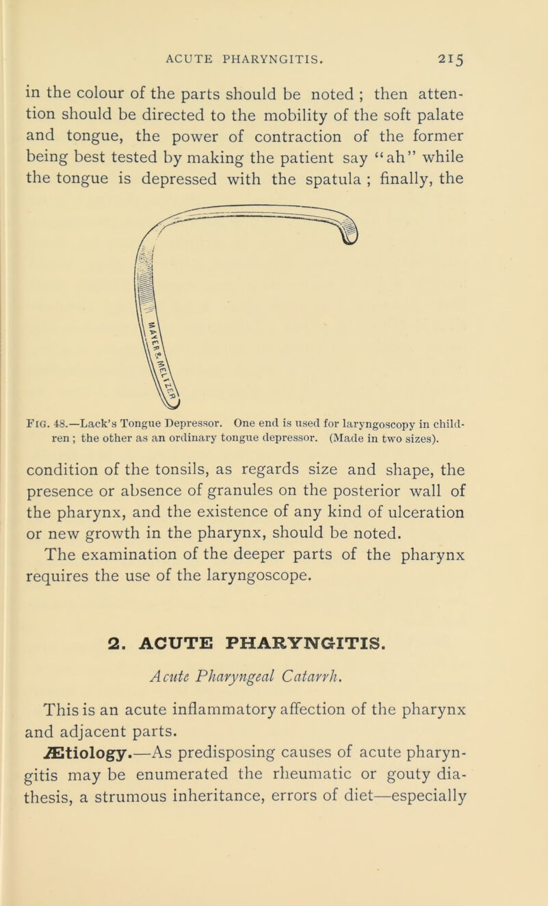 in the colour of the parts should be noted ; then atten- tion should be directed to the mobility of the soft palate and tongue, the power of contraction of the former being best tested by making the patient say “ah” while the tongue is depressed with the spatula ; finally, the Fig. 48.—Lack’s Tongue Depressor. One end is used for laryngoscopy in child- ren ; the other as an ordinary tongue depressor. (Made in two sizes). condition of the tonsils, as regards size and shape, the presence or absence of granules on the posterior wall of the pharynx, and the existence of any kind of ulceration or new growth in the pharynx, should be noted. The examination of the deeper parts of the pharynx requires the use of the laryngoscope. 2. ACUTE PHARYNGITIS. Acute Pharyngeal Catarrh. This is an acute inflammatory affection of the pharynx and adjacent parts. ./Etiology.—As predisposing causes of acute pharyn- gitis may be enumerated the rheumatic or gouty dia- thesis, a strumous inheritance, errors of diet—especially