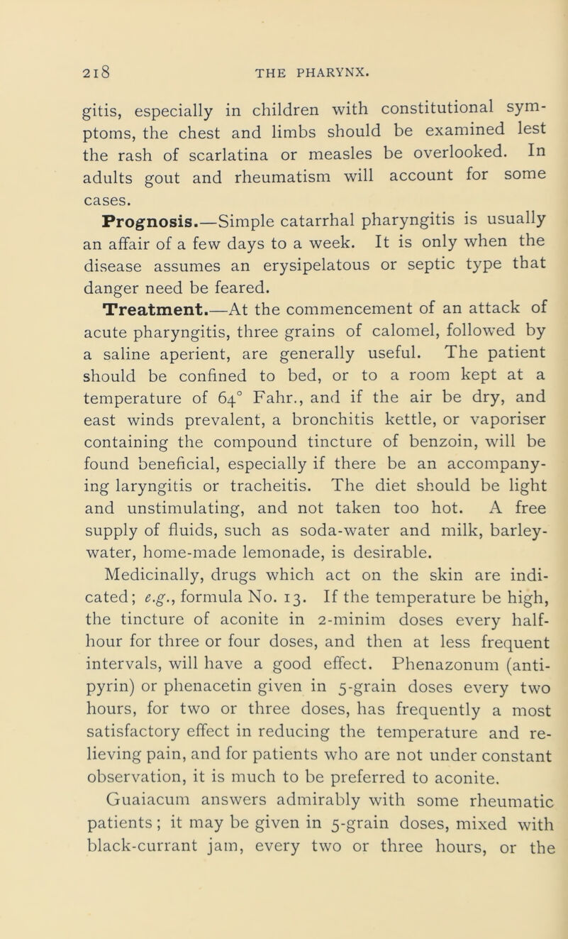 gitis, especially in children with constitutional sym- ptoms, the chest and limbs should be examined lest the rash of scarlatina or measles be overlooked. In adults gout and rheumatism will account for some cases. Prognosis.—Simple catarrhal pharyngitis is usually an affair of a few days to a week. It is only when the disease assumes an erysipelatous or septic type that danger need be feared. Treatment.—At the commencement of an attack of acute pharyngitis, three grains of calomel, followed by a saline aperient, are generally useful. The patient should be confined to bed, or to a room kept at a temperature of 64° Fahr., and if the air be dry, and east winds prevalent, a bronchitis kettle, or vaporiser containing the compound tincture of benzoin, will be found beneficial, especially if there be an accompany- ing laryngitis or tracheitis. The diet should be light and unstimulating, and not taken too hot. A free supply of fluids, such as soda-water and milk, barley- water, home-made lemonade, is desirable. Medicinally, drugs which act on the skin are indi- cated; e.g., formula No. 13. If the temperature be high, the tincture of aconite in 2-minim doses every half- hour for three or four doses, and then at less frequent intervals, will have a good effect. Phenazonum (anti- pyrin) or phenacetin given in 5-grain doses every two hours, for two or three doses, has frequently a most satisfactory effect in reducing the temperature and re- lieving pain, and for patients who are not under constant observation, it is much to be preferred to aconite. Guaiacum answers admirably with some rheumatic patients; it may be given in 5-grain doses, mixed with black-currant jam, every two or three hours, or the