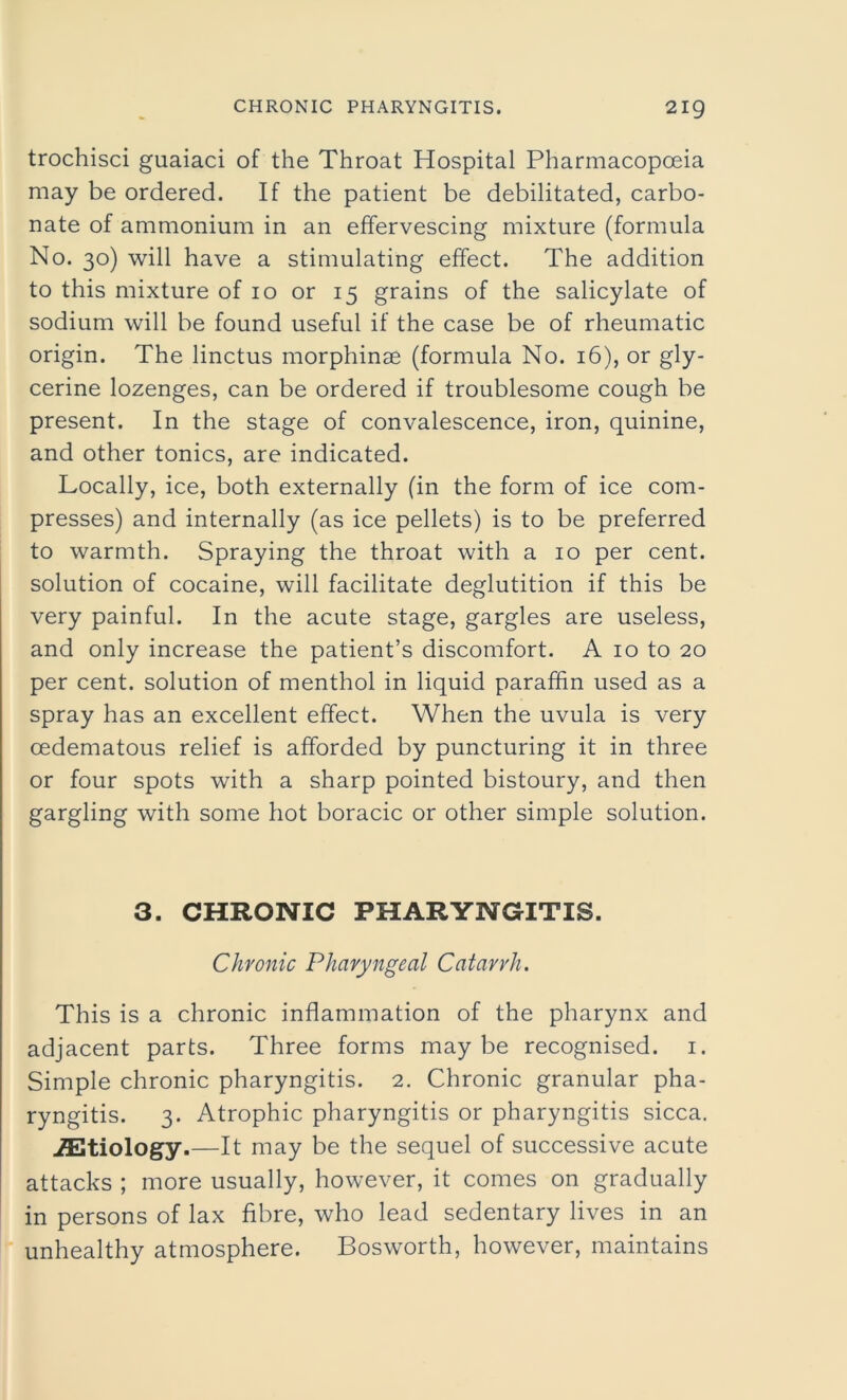 trochisci guaiaci of the Throat Hospital Pharmacopoeia may be ordered. If the patient be debilitated, carbo- nate of ammonium in an effervescing mixture (formula No. 30) will have a stimulating effect. The addition to this mixture of 10 or 15 grains of the salicylate of sodium will be found useful if the case be of rheumatic origin. The linctus morphinse (formula No. 16), or gly- cerine lozenges, can be ordered if troublesome cough be present. In the stage of convalescence, iron, quinine, and other tonics, are indicated. Locally, ice, both externally (in the form of ice com- presses) and internally (as ice pellets) is to be preferred to warmth. Spraying the throat with a 10 per cent, solution of cocaine, will facilitate deglutition if this be very painful. In the acute stage, gargles are useless, and only increase the patient’s discomfort. A 10 to 20 per cent, solution of menthol in liquid paraffin used as a spray has an excellent effect. When the uvula is very cedematous relief is afforded by puncturing it in three or four spots with a sharp pointed bistoury, and then gargling with some hot boracic or other simple solution. 3. CHRONIC PHARYNGITIS. Chronic Pharyngeal Catarrh. This is a chronic inflammation of the pharynx and adjacent parts. Three forms maybe recognised. 1. Simple chronic pharyngitis. 2. Chronic granular pha- ryngitis. 3. Atrophic pharyngitis or pharyngitis sicca. ./Etiology.—It may be the sequel of successive acute attacks ; more usually, however, it comes on gradually in persons of lax fibre, who lead sedentary lives in an unhealthy atmosphere. Bosworth, however, maintains