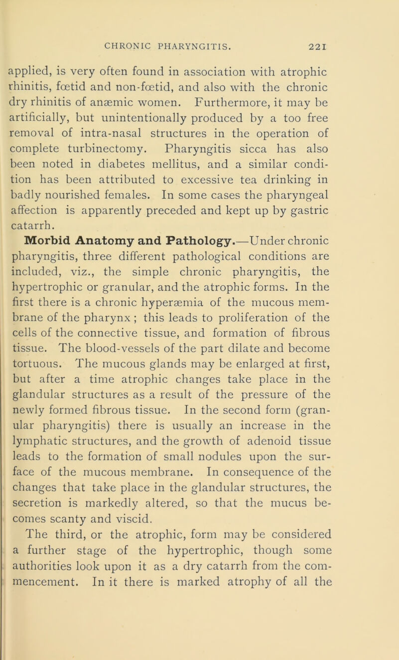 applied, is very often found in association with atrophic rhinitis, foetid and non-foetid, and also with the chronic dry rhinitis of anaemic women. Furthermore, it may be artificially, but unintentionally produced by a too free removal of intra-nasal structures in the operation of complete turbinectomy. Pharyngitis sicca has also been noted in diabetes mellitus, and a similar condi- tion has been attributed to excessive tea drinking in badly nourished females. In some cases the pharyngeal affection is apparently preceded and kept up by gastric catarrh. Morbid Anatomy and Pathology.—Under chronic pharyngitis, three different pathological conditions are included, viz., the simple chronic pharyngitis, the hypertrophic or granular, and the atrophic forms. In the first there is a chronic hypersemia of the mucous mem- brane of the pharynx ; this leads to proliferation of the cells of the connective tissue, and formation of fibrous tissue. The blood-vessels of the part dilate and become tortuous. The mucous glands may be enlarged at first, but after a time atrophic changes take place in the glandular structures as a result of the pressure of the newly formed fibrous tissue. In the second form (gran- ular pharyngitis) there is usually an increase in the lymphatic structures, and the growth of adenoid tissue leads to the formation of small nodules upon the sur- face of the mucous membrane. In consequence of the changes that take place in the glandular structures, the secretion is markedly altered, so that the mucus be- comes scanty and viscid. The third, or the atrophic, form may be considered a further stage of the hypertrophic, though some authorities look upon it as a dry catarrh from the com- mencement. In it there is marked atrophy of all the