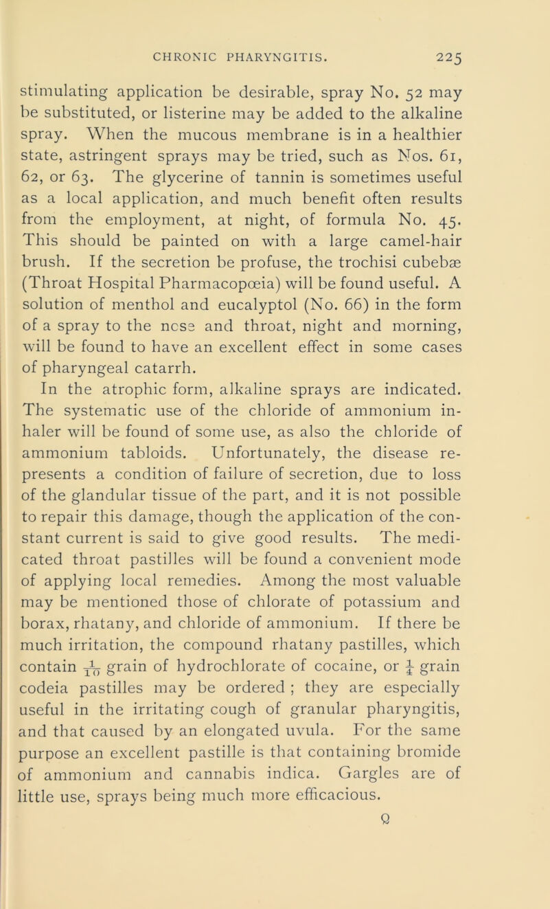 stimulating application be desirable, spray No. 52 may be substituted, or listerine may be added to the alkaline spray. When the mucous membrane is in a healthier state, astringent sprays may be tried, such as Nos. 61, 62, or 63. The glycerine of tannin is sometimes useful as a local application, and much benefit often results from the employment, at night, of formula No. 45. This should be painted on with a large camel-hair brush. If the secretion be profuse, the trochisi cubebae (Throat Hospital Pharmacopoeia) will be found useful. A solution of menthol and eucalyptol (No. 66) in the form of a spray to the ncse and throat, night and morning, will be found to have an excellent effect in some cases of pharyngeal catarrh. In the atrophic form, alkaline sprays are indicated. The systematic use of the chloride of ammonium in- haler will be found of some use, as also the chloride of ammonium tabloids. Unfortunately, the disease re- presents a condition of failure of secretion, due to loss of the glandular tissue of the part, and it is not possible to repair this damage, though the application of the con- stant current is said to give good results. The medi- cated throat pastilles will be found a convenient mode of applying local remedies. Among the most valuable may be mentioned those of chlorate of potassium and borax, rhatany, and chloride of ammonium. If there be much irritation, the compound rhatany pastilles, which contain ^ grain of hydrochlorate of cocaine, or 1 grain codeia pastilles may be ordered ; they are especially useful in the irritating cough of granular pharyngitis, and that caused by an elongated uvula. For the same purpose an excellent pastille is that containing bromide of ammonium and cannabis indica. Gargles are of little use, sprays being much more efficacious. Q