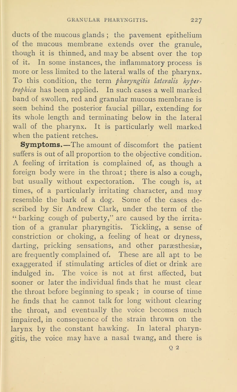 ducts of the mucous glands ; the pavement epithelium of the mucous membrane extends over the granule, though it is thinned, and may be absent over the top of it. In some instances, the inflammatory process is more or less limited to the lateral walls of the pharynx. To this condition, the term pharyngitis lateralis hypcr- trophica has been applied. In such cases a well marked band of swollen, red and granular mucous membrane is seen behind the posterior faucial pillar, extending for its whole length and terminating below in the lateral wall of the pharynx. It is particularly well marked when the patient retches. Symptoms.—The amount of discomfort the patient suffers is out of all proportion to the objective condition. A feeling of irritation is complained of, as though a foreign body were in the throat; there is also a cough, but usually without expectoration. The cough is, at times, of a particularly irritating character, and may resemble the bark of a dog. Some of the cases de- scribed by Sir Andrew Clark, under the term of the “ barking cough of puberty,” are caused by the irrita- tion of a granular pharyngitis. Tickling, a sense of constriction or choking, a feeling of heat or dryness, darting, pricking sensations, and other paraesthesiae, are frequently complained of. These are all apt to be exaggerated if stimulating articles of diet or drink are indulged in. The voice is not at first affected, but sooner or later the individual finds that he must clear the throat before beginning to speak ; in course of time he finds that he cannot talk for long without clearing the throat, and eventually the voice becomes much impaired, in consequence of the strain thrown on the larynx by the constant hawking. In lateral pharyn- gitis, the voice may have a nasal twang, and there is Q 2