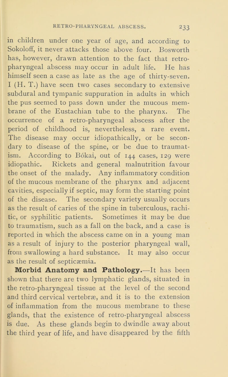 in children under one year of age, and according to Sokoloff, it never attacks those above four. Bosworth has, however, drawn attention to the fact that retro- pharyngeal abscess may occur in adult life. He has himself seen a case as late as the age of thirty-seven. I (H. T.) have seen two cases secondary to extensive subdural and tympanic suppuration in adults in which the pus seemed to pass down under the mucous mem- brane of the Eustachian tube to the pharynx. The occurrence of a retro-pharyngeal abscess after the period of childhood is, nevertheless, a rare event. The disease may occur idiopathically, or be secon- dary to disease of the spine, or be due to traumat- ism. According to Bokai, out of 144 cases, 129 were idiopathic. Rickets and general malnutrition favour the onset of the malady. Any inflammatory condition of the mucous membrane of the pharynx and adjacent cavities, especially if septic, may form the starting point of the disease. The secondary variety usually occurs as the result of caries of the spine in tuberculous, rachi- tic, or syphilitic patients. Sometimes it may be due to traumatism, such as a fall on the back, and a case is reported in which the abscess came on in a young man as a result of injury to the posterior pharyngeal wall, from swallowing a hard substance. It may also occur as the result of septicaemia. Morbid Anatomy and Pathology.—It has been shown that there are two lymphatic glands, situated in the retro-pharyngeal tissue at the level of the second and third cervical vertebrae, and it is to the extension of inflammation from the mucous membrane to these glands, that the existence of retro-pharyngeal abscess is due. As these glands begin to dwindle away about the third year of life, and have disappeared by the fifth