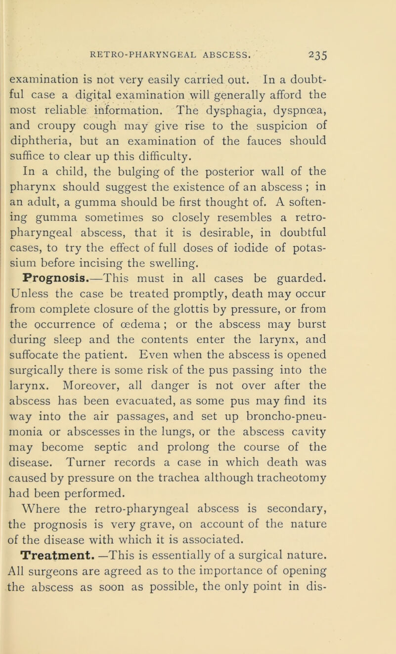 examination is not very easily carried out. In a doubt- ful case a digital examination will generally afford the most reliable information. The dysphagia, dyspnoea, and croupy cough may give rise to the suspicion of diphtheria, but an examination of the fauces should suffice to clear up this difficulty. In a child, the bulging of the posterior wall of the pharynx should suggest the existence of an abscess ; in an adult, a gumma should be first thought of. A soften- ing gumma sometimes so closely resembles a retro- pharyngeal abscess, that it is desirable, in doubtful cases, to try the effect of full doses of iodide of potas- sium before incising the swelling. Prognosis.—This must in all cases be guarded. Unless the case be treated promptly, death may occur from complete closure of the glottis by pressure, or from the occurrence of oedema ; or the abscess may burst during sleep and the contents enter the larynx, and suffocate the patient. Even when the abscess is opened surgically there is some risk of the pus passing into the larynx. Moreover, all danger is not over after the abscess has been evacuated, as some pus may find its way into the air passages, and set up broncho-pneu- monia or abscesses in the lungs, or the abscess cavity may become septic and prolong the course of the disease. Turner records a case in which death was caused by pressure on the trachea although tracheotomy had been performed. Where the retro-pharyngeal abscess is secondary, the prognosis is very grave, on account of the nature of the disease with which it is associated. Treatment. —This is essentially of a surgical nature. All surgeons are agreed as to the importance of opening the abscess as soon as possible, the only point in dis-