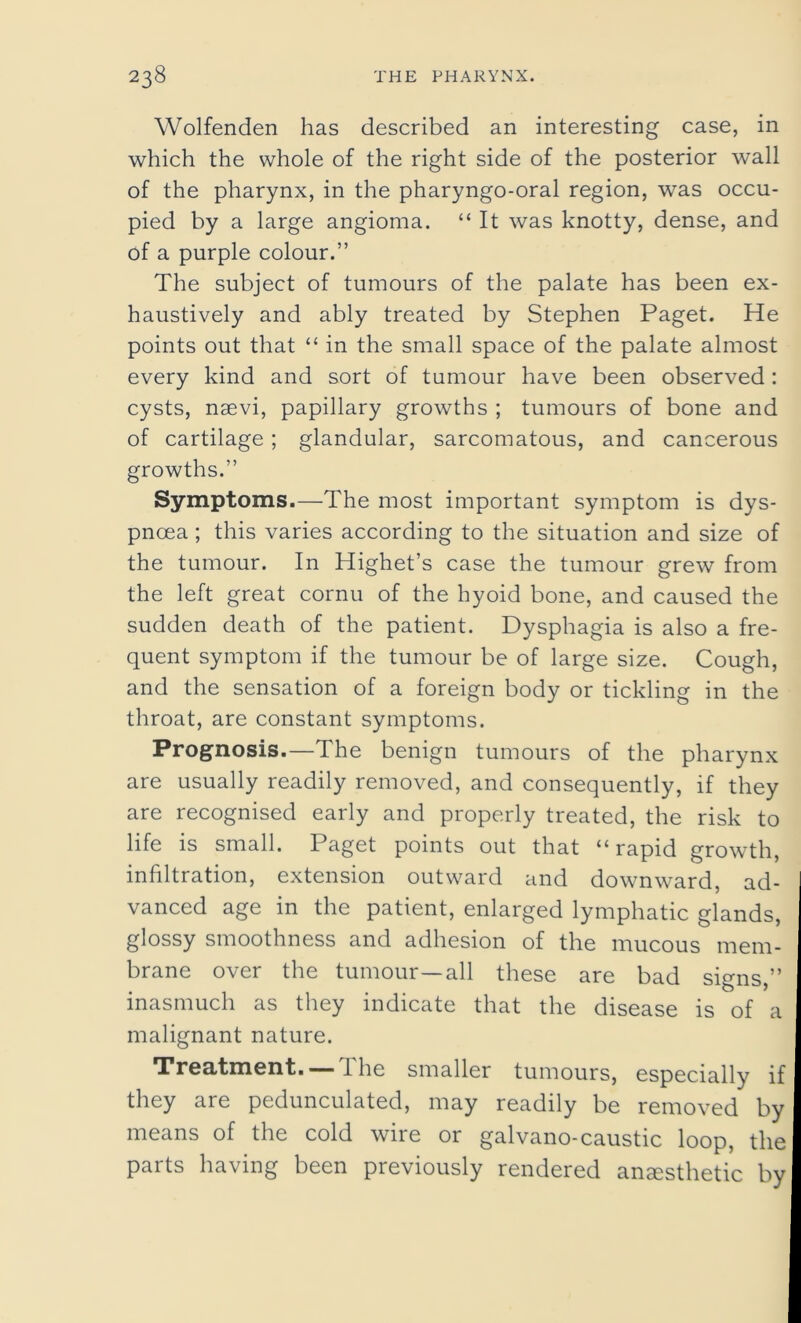 Wolfenden has described an interesting case, in which the whole of the right side of the posterior wall of the pharynx, in the pharyngo-oral region, was occu- pied by a large angioma. “ It was knotty, dense, and of a purple colour.” The subject of tumours of the palate has been ex- haustively and ably treated by Stephen Paget. He points out that “ in the small space of the palate almost every kind and sort of tumour have been observed : cysts, naevi, papillary growths ; tumours of bone and of cartilage ; glandular, sarcomatous, and cancerous growths.” Symptoms.—The most important symptom is dys- pnoea ; this varies according to the situation and size of the tumour. In Highet’s case the tumour grew from the left great cornu of the hyoid bone, and caused the sudden death of the patient. Dysphagia is also a fre- quent symptom if the tumour be of large size. Cough, and the sensation of a foreign body or tickling in the throat, are constant symptoms. Prognosis.—The benign tumours of the pharynx are usually readily removed, and consequently, if they are recognised early and properly treated, the risk to life is small. Paget points out that “rapid growth, infiltration, extension outward and downward, ad- vanced age in the patient, enlarged lymphatic glands, glossy smoothness and adhesion of the mucous mem- brane over the tumour—all these are bad signs,” inasmuch as they indicate that the disease is of a malignant nature. Treatment. —The smaller tumours, especially if they are pedunculated, may readily be removed by means of the cold wire or galvano-caustic loop, the parts having been previously rendered anaesthetic by