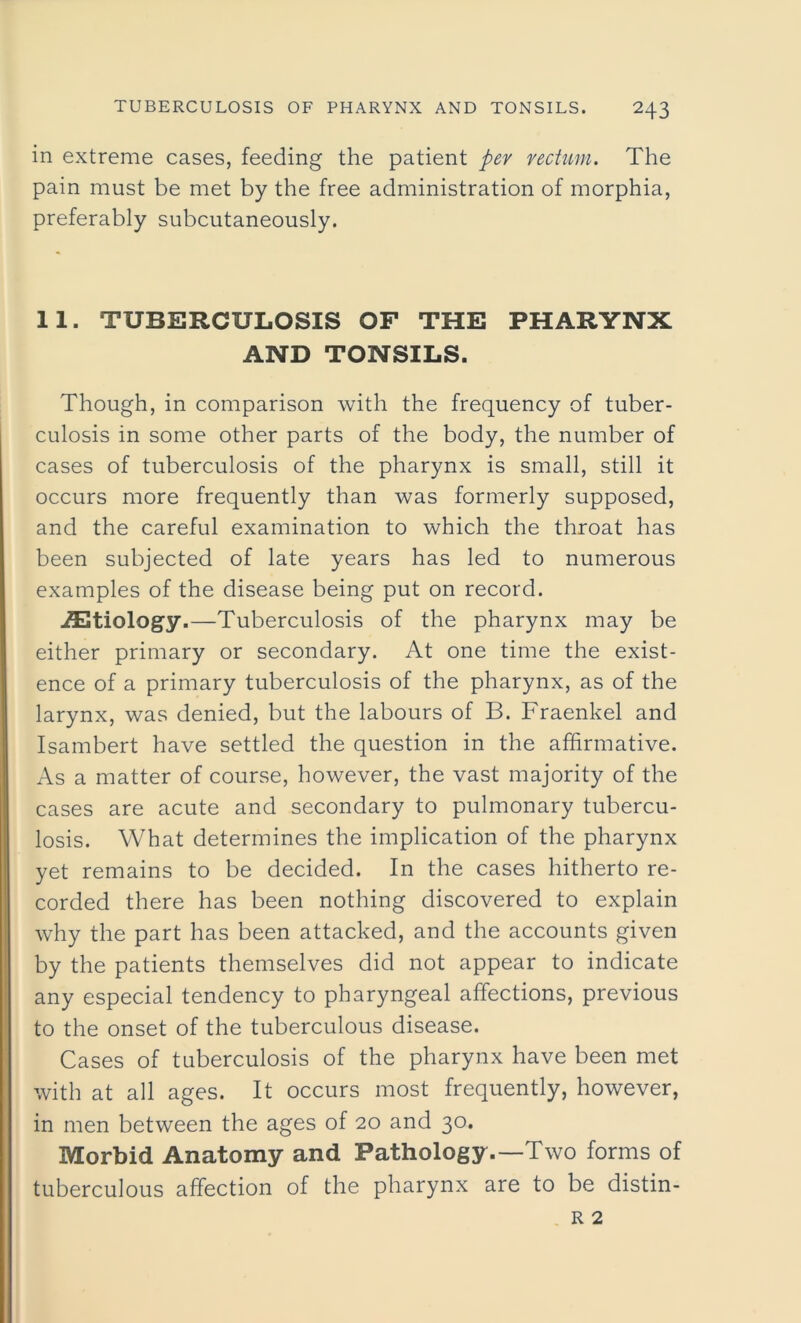 in extreme cases, feeding the patient per rectum. The pain must be met by the free administration of morphia, preferably subcutaneously. 11. TUBERCULOSIS OF THE PHARYNX AND TONSILS. Though, in comparison with the frequency of tuber- culosis in some other parts of the body, the number of cases of tuberculosis of the pharynx is small, still it occurs more frequently than was formerly supposed, and the careful examination to which the throat has been subjected of late years has led to numerous examples of the disease being put on record. iEtiology.—Tuberculosis of the pharynx may be either primary or secondary. At one time the exist- ence of a primary tuberculosis of the pharynx, as of the larynx, was denied, but the labours of B. Fraenkel and Isambert have settled the question in the affirmative. As a matter of course, however, the vast majority of the cases are acute and secondary to pulmonary tubercu- losis. What determines the implication of the pharynx yet remains to be decided. In the cases hitherto re- corded there has been nothing discovered to explain why the part has been attacked, and the accounts given by the patients themselves did not appear to indicate any especial tendency to pharyngeal affections, previous to the onset of the tuberculous disease. Cases of tuberculosis of the pharynx have been met with at all ages. It occurs most frequently, however, in men between the ages of 20 and 30. Morbid Anatomy and Pathology.—Two forms of tuberculous affection of the pharynx are to be distin-