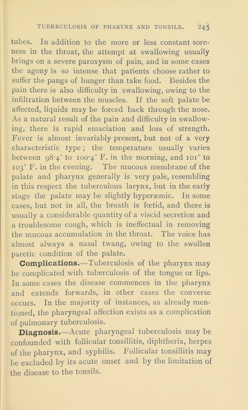 tubes. In addition to the more or less constant sore- ness in the throat, the attempt at swallowing usually brings on a severe paroxysm of pain, and in some cases the agony is so intense that patients choose rather to suffer the pangs of hunger than take food. Besides the pain there is also difficulty in swallowing, owing to the infiltration between the muscles. If the soft palate be affected, liquids may be forced back through the nose. As a natural result of the pain and difficulty in swallow- ing, there is rapid emaciation and loss of strength. Fever is almost invariably present, but not of a very characteristic type ; the temperature usually varies between 98*4° to 100-4° F. in the morning, and ioi° to 103° F. in the evening. The mucous membrane of the palate and pharynx generally is very pale, resembling in this respect the tuberculous larynx, but in the early stage the palate may be slightly hyperaemic. In some cases, but not in all, the breath is foetid, and there is usually a considerable quantity of a viscid secretion and a troublesome cough, which is ineffectual in removing the mucous accumulation in the throat. The voice has almost always a nasal twang, owing to the swollen paretic condition of the palate. Complications.—Tuberculosis of the pharynx may be complicated with tuberculosis of the tongue or lips. In some cases the disease commences in the pharynx and extends forwards, in other cases the converse occurs. In the majority of instances, as already men- tioned, the pharyngeal affection exists as a complication of pulmonary tuberculosis. Diagnosis.—Acute pharyngeal tuberculosis may be confounded with follicular tonsillitis, diphtheria, herpes of the pharynx, and syphilis. Follicular tonsillitis may be excluded by its acute onset and by the limitation of the disease to the tonsils.