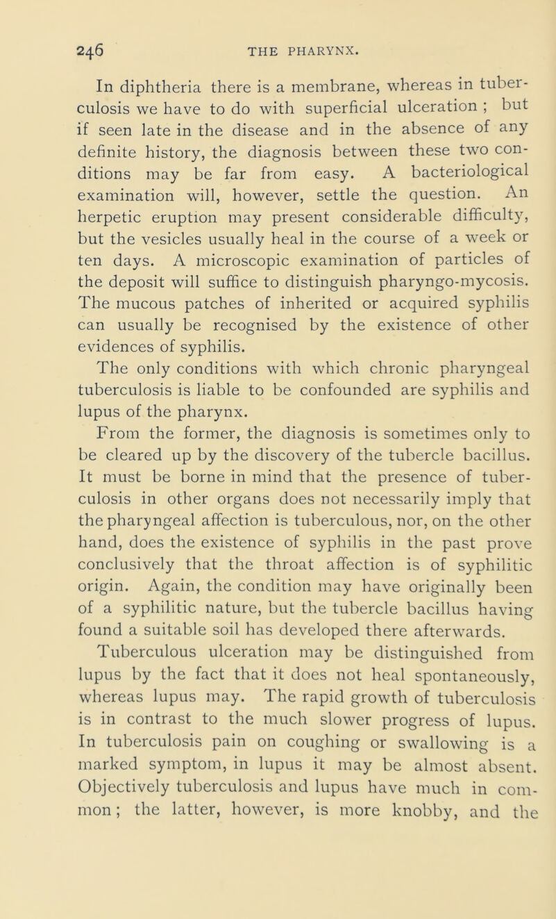 In diphtheria there is a membrane, whereas in tuber- culosis we have to do with superficial ulceration ; but if seen late in the disease and in the absence of any definite history, the diagnosis between these two con- ditions may be far from easy. A bacteriological examination will, however, settle the question. An herpetic eruption may present considerable difficulty, but the vesicles usually heal in the course of a week or ten days. A microscopic examination of particles of the deposit will suffice to distinguish pharyngo-mycosis. The mucous patches of inherited or acquired syphilis can usually be recognised by the existence of other evidences of syphilis. The only conditions with which chronic pharyngeal tuberculosis is liable to be confounded are syphilis and lupus of the pharynx. From the former, the diagnosis is sometimes only to be cleared up by the discovery of the tubercle bacillus. It must be borne in mind that the presence of tuber- culosis in other organs does not necessarily imply that the pharyngeal affection is tuberculous, nor, on the other hand, does the existence of syphilis in the past prove conclusively that the throat affection is of syphilitic origin. Again, the condition may have originally been of a syphilitic nature, but the tubercle bacillus having found a suitable soil has developed there afterwards. Tuberculous ulceration may be distinguished from lupus by the fact that it does not heal spontaneously, whereas lupus may. The rapid growth of tuberculosis is in contrast to the much slower progress of lupus. In tuberculosis pain on coughing or swallowing is a marked symptom, in lupus it may be almost absent. Objectively tuberculosis and lupus have much in com- mon ; the latter, however, is more knobby, and the