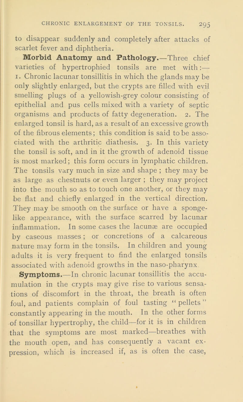 to disappear suddenly and completely after attacks of scarlet fever and diphtheria. Morbid Anatomy and Pathology.—Three chief varieties of hypertrophied tonsils are met with:— 1. Chronic lacunar tonsillitis in which the glands may be only slightly enlarged, but the crypts are filled with evil smelling plugs of a yellowish-grey colour consisting of epithelial and pus cells mixed with a variety of septic organisms and products of fatty degeneration. 2. The enlarged tonsil is hard, as a result of an excessive growth of the fibrous elements; this condition is said to be asso- ciated with the arthritic diathesis. 3. In this variety the tonsil is soft, and in it the growth of adenoid tissue is most marked; this form occurs in lymphatic children. The tonsils vary much in size and shape ; they may be as large as chestnuts or even larger ; they may project into the mouth so as to touch one another, or they may be flat and chiefly enlarged in the vertical direction. They may be smooth on the surface or have a sponge- like appearance, with the surface scarred by lacunar inflammation. In some cases the lacunae are occupied by caseous masses; or concretions of a calcareous nature may form in the tonsils. In children and young adults it is very frequent to find the enlarged tonsils associated with adenoid growths in the naso-pharynx. Symptoms.—In chronic lacunar tonsillitis the accu- mulation in the crypts may give rise to various sensa- tions of discomfort in the throat, the breath is often foul, and patients complain of foul tasting “ pellets ” constantly appearing in the mouth. In the other forms of tonsillar hypertrophy, the child—for it is in children that the symptoms are most marked—breathes with the mouth open, and has consequently a vacant ex- pression, wdiich is increased if, as is often the case,