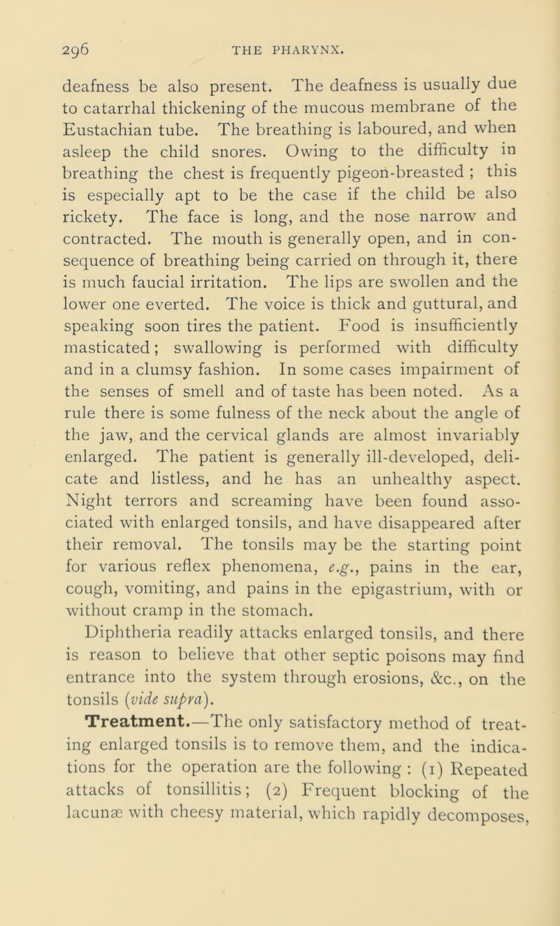 deafness be also present. The deafness is usually due to catarrhal thickening of the mucous membrane of the Eustachian tube. The breathing is laboured, and when asleep the child snores. Owing to the difficulty in breathing the chest is frequently pigeon-breasted ; this is especially apt to be the case if the child be also rickety. The face is long, and the nose narrow and contracted. The mouth is generally open, and in con- sequence of breathing being carried on through it, there is much faucial irritation. The lips are swollen and the lower one everted. The voice is thick and guttural, and speaking soon tires the patient. Food is insufficiently masticated; swallowing is performed with difficulty and in a clumsy fashion. In some cases impairment of the senses of smell and of taste has been noted. As a rule there is some fulness of the neck about the angle of the jaw, and the cervical glands are almost invariably enlarged. The patient is generally ill-developed, deli- cate and listless, and he has an unhealthy aspect. Night terrors and screaming have been found asso- ciated with enlarged tonsils, and have disappeared after their removal. The tonsils may be the starting point for various reflex phenomena, e.g., pains in the ear, cough, vomiting, and pains in the epigastrium, with or without cramp in the stomach. Diphtheria readily attacks enlarged tonsils, and there is reason to believe that other septic poisons may find entrance into the system through erosions, &c., on the tonsils (vide supra). Treatment.—The only satisfactory method of treat- ing enlarged tonsils is to remove them, and the indica- tions for the operation are the following : (i) Repeated attacks of tonsillitis; (2) Frequent blocking of the lacunae with cheesy material, which rapidly decomposes.