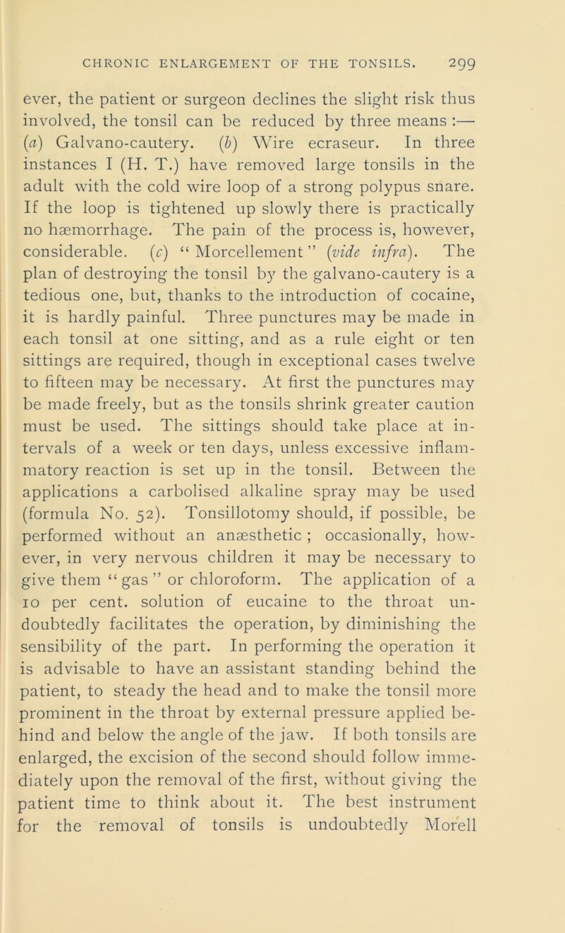 ever, the patient or surgeon declines the slight risk thus involved, the tonsil can be reduced by three means :— (a) Galvano-cautery. (b) Wire ecraseur. In three instances I (H. T.) have removed large tonsils in the adult with the cold wire loop of a strong polypus snare. If the loop is tightened up slowly there is practically no haemorrhage. The pain of the process is, however, considerable. (c) “ Morcellement ” (vide infra). The plan of destroying the tonsil by the galvano-cautery is a tedious one, but, thanks to the introduction of cocaine, it is hardly painful. Three punctures may be made in each tonsil at one sitting, and as a rule eight or ten sittings are required, though in exceptional cases twelve to fifteen may be necessary. At first the punctures may be made freely, but as the tonsils shrink greater caution must be used. The sittings should take place at in- tervals of a week or ten days, unless excessive inflam- matory reaction is set up in the tonsil. Between the applications a carbolised alkaline spray may be used (formula No. 52). Tonsillotomy should, if possible, be performed without an anaesthetic ; occasionally, how- ever, in very nervous children it may be necessary to give them “ gas ” or chloroform. The application of a 10 per cent, solution of eucaine to the throat un- doubtedly facilitates the operation, by diminishing the sensibility of the part. In performing the operation it is advisable to have an assistant standing behind the patient, to steady the head and to make the tonsil more prominent in the throat by external pressure applied be- hind and below the angle of the jaw. If both tonsils are enlarged, the excision of the second should follow imme- diately upon the removal of the first, without giving the patient time to think about it. The best instrument for the removal of tonsils is undoubtedly Morell